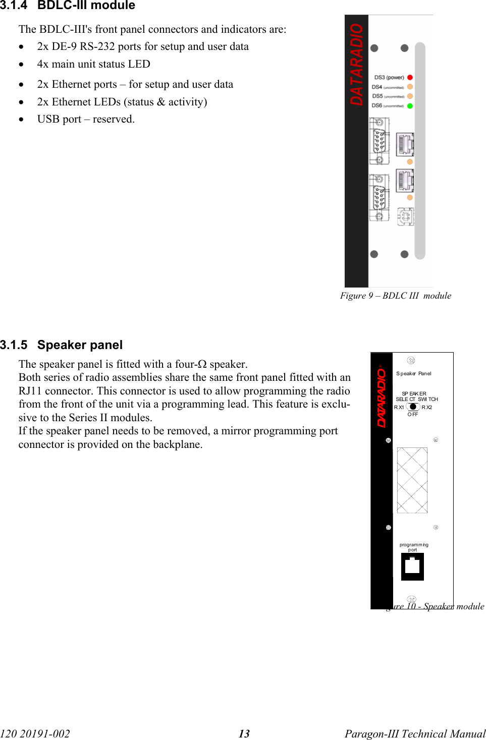   120 20191-002  Paragon-III Technical Manual 133.1.4 BDLC-III module The BDLC-III&apos;s front panel connectors and indicators are: • 2x DE-9 RS-232 ports for setup and user data • 4x main unit status LED • 2x Ethernet ports – for setup and user data • 2x Ethernet LEDs (status &amp; activity)  • USB port – reserved.             Figure 9 – BDLC III  module   3.1.5 Speaker panel The speaker panel is fitted with a four-Ω speaker.  Both series of radio assemblies share the same front panel fitted with an RJ11 connector. This connector is used to allow programming the radio from the front of the unit via a programming lead. This feature is exclu-sive to the Series II modules.  If the speaker panel needs to be removed, a mirror programming port connector is provided on the backplane.            Figure 10 - Speaker module      ®Speaker Panelprogramm ingportRX2RX1OFFSP EAK ERSELE CT  SWI TCH