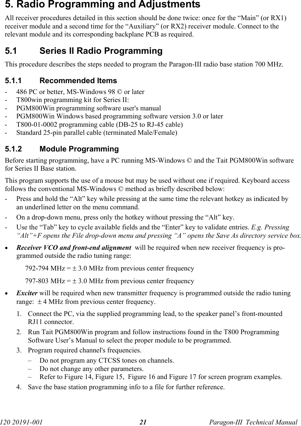   120 20191-001  Paragon-III  Technical Manual 21 5. Radio Programming and Adjustments All receiver procedures detailed in this section should be done twice: once for the “Main” (or RX1) receiver module and a second time for the “Auxiliary” (or RX2) receiver module. Connect to the relevant module and its corresponding backplane PCB as required.5.1  Series II Radio Programming This procedure describes the steps needed to program the Paragon-III radio base station 700 MHz. 5.1.1 Recommended Items - 486 PC or better, MS-Windows 98 © or later - T800win programming kit for Series II: - PGM800Win programming software user&apos;s manual - PGM800Win Windows based programming software version 3.0 or later - T800-01-0002 programming cable (DB-25 to RJ-45 cable) - Standard 25-pin parallel cable (terminated Male/Female) 5.1.2 Module Programming Before starting programming, have a PC running MS-Windows © and the Tait PGM800Win software for Series II Base station.  This program supports the use of a mouse but may be used without one if required. Keyboard access follows the conventional MS-Windows © method as briefly described below: - Press and hold the “Alt” key while pressing at the same time the relevant hotkey as indicated by an underlined letter on the menu command. - On a drop-down menu, press only the hotkey without pressing the “Alt” key.  - Use the “Tab” key to cycle available fields and the “Enter” key to validate entries. E.g. Pressing “Alt”+F opens the File drop-down menu and pressing “A” opens the Save As directory service box.  • Receiver VCO and front-end alignment  will be required when new receiver frequency is pro-grammed outside the radio tuning range: 792-794 MHz = ± 3.0 MHz from previous center frequency 797-803 MHz = ± 3.0 MHz from previous center frequency • Exciter will be required when new transmitter frequency is programmed outside the radio tuning range:  ± 4 MHz from previous center frequency. 1. Connect the PC, via the supplied programming lead, to the speaker panel’s front-mounted RJ11 connector. 2. Run Tait PGM800Win program and follow instructions found in the T800 Programming Software User’s Manual to select the proper module to be programmed. 3. Program required channel&apos;s frequencies. – Do not program any CTCSS tones on channels. – Do not change any other parameters. – Refer to Figure 14, Figure 15,  Figure 16 and Figure 17 for screen program examples. 4. Save the base station programming info to a file for further reference.  
