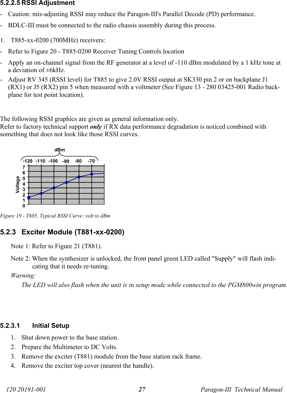   120 20191-001  Paragon-III  Technical Manual 27 5.2.2.5 RSSI Adjustment  - Caution: mis-adjusting RSSI may reduce the Paragon-III&apos;s Parallel Decode (PD) performance.    - BDLC-III must be connected to the radio chassis assembly during this process. 1. T885-xx-0200 (700MHz) receivers: - Refer to Figure 20 - T885-0200 Receiver Tuning Controls location - Apply an on-channel signal from the RF generator at a level of -110 dBm modulated by a 1 kHz tone at a deviation of ±6kHz. - Adjust RV 345 (RSSI level) for T885 to give 2.0V RSSI output at SK330 pin 2 or on backplane J1 (RX1) or J5 (RX2) pin 5 when measured with a voltmeter (See Figure 13 - 280 03425-001 Radio back-plane for test point location).  The following RSSI graphics are given as general information only. Refer to factory technical support only if RX data performance degradation is noticed combined with something that does not look like those RSSI curves. Figure 19 - T885, Typical RSSI Curve: volt to dBm 5.2.3  Exciter Module (T881-xx-0200) Note 1: Refer to Figure 21 (T881). Note 2: When the synthesizer is unlocked, the front panel green LED called &quot;Supply&quot; will flash indi-cating that it needs re-tuning.  Warning:    The LED will also flash when the unit is in setup mode while connected to the PGM800win program.    5.2.3.1 Initial Setup 1. Shut down power to the base station. 2. Prepare the Multimeter to DC Volts. 3. Remove the exciter (T881) module from the base station rack frame. 4. Remove the exciter top cover (nearest the handle). 0 1 2 3 4 5 6 7 -120  -110  -100   -90   -80   -70  dBm Voltage 