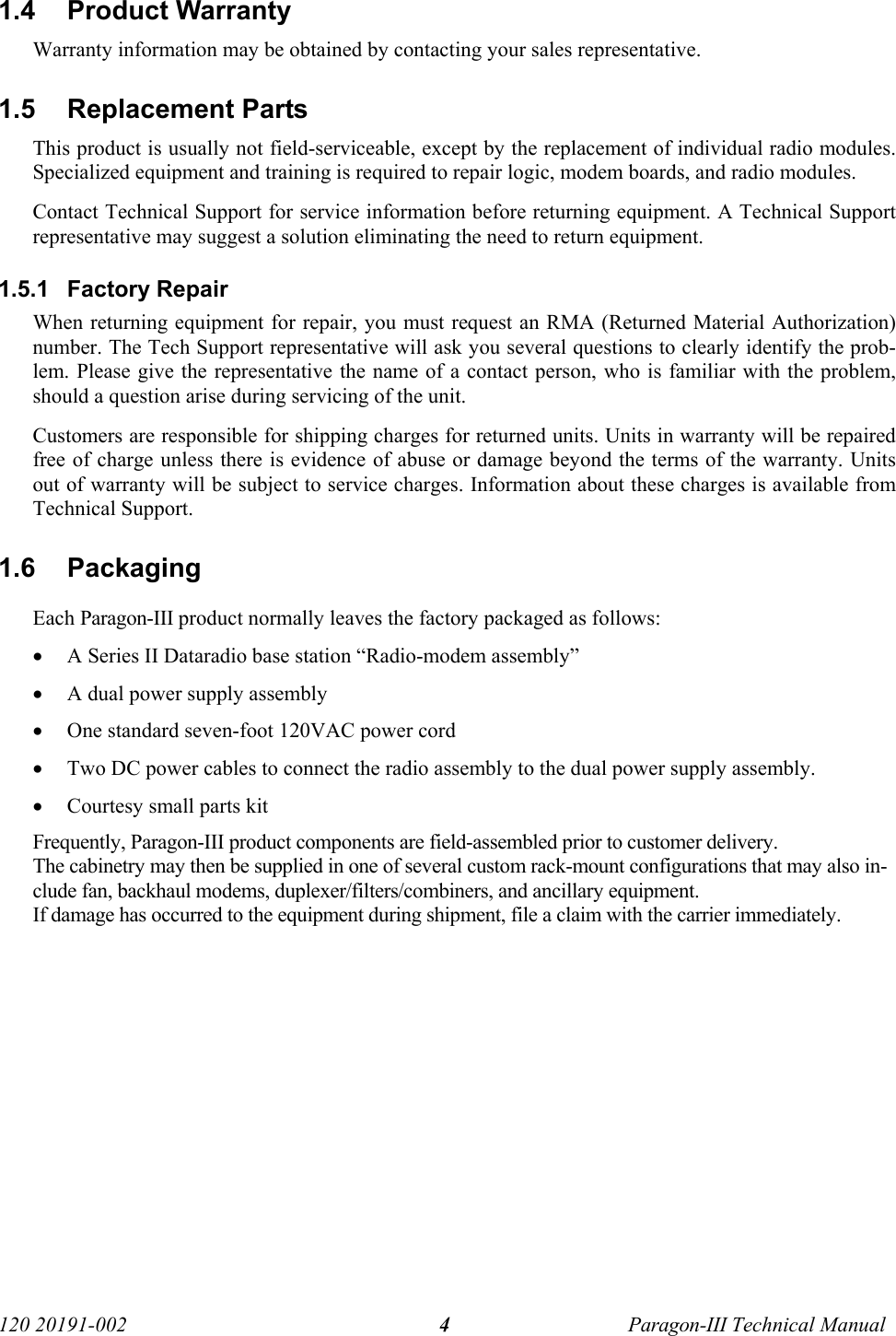   120 20191-002  Paragon-III Technical Manual 41.4 Product Warranty Warranty information may be obtained by contacting your sales representative. 1.5 Replacement Parts This product is usually not field-serviceable, except by the replacement of individual radio modules. Specialized equipment and training is required to repair logic, modem boards, and radio modules. Contact Technical Support for service information before returning equipment. A Technical Support representative may suggest a solution eliminating the need to return equipment. 1.5.1 Factory Repair When returning equipment for repair, you must request an RMA (Returned Material Authorization) number. The Tech Support representative will ask you several questions to clearly identify the prob-lem. Please give the representative the name of a contact person, who is familiar with the problem, should a question arise during servicing of the unit. Customers are responsible for shipping charges for returned units. Units in warranty will be repaired free of charge unless there is evidence of abuse or damage beyond the terms of the warranty. Units out of warranty will be subject to service charges. Information about these charges is available from Technical Support. 1.6 Packaging Each Paragon-III product normally leaves the factory packaged as follows: • A Series II Dataradio base station “Radio-modem assembly”  • A dual power supply assembly • One standard seven-foot 120VAC power cord  • Two DC power cables to connect the radio assembly to the dual power supply assembly.  • Courtesy small parts kit Frequently, Paragon-III product components are field-assembled prior to customer delivery.  The cabinetry may then be supplied in one of several custom rack-mount configurations that may also in-clude fan, backhaul modems, duplexer/filters/combiners, and ancillary equipment.  If damage has occurred to the equipment during shipment, file a claim with the carrier immediately. 