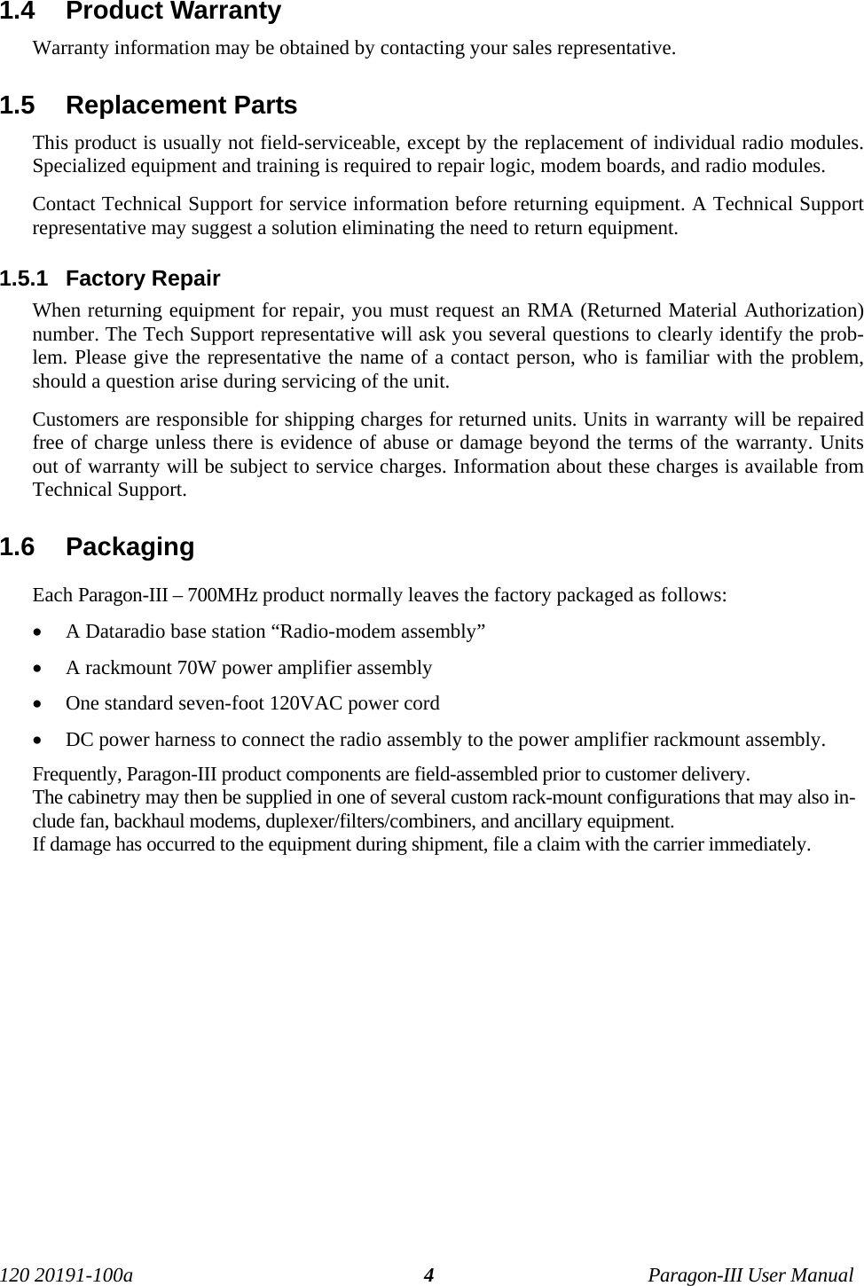 120 20191-100a Paragon-III User Manual41.4  Product Warranty Warranty information may be obtained by contacting your sales representative.1.5  Replacement Parts This product is usually not field-serviceable, except by the replacement of individual radio modules.Specialized equipment and training is required to repair logic, modem boards, and radio modules. Contact Technical Support for service information before returning equipment. A Technical Supportrepresentative may suggest a solution eliminating the need to return equipment.1.5.1  Factory Repair When returning equipment for repair, you must request an RMA (Returned Material Authorization)number. The Tech Support representative will ask you several questions to clearly identify the prob-lem. Please give the representative the name of a contact person, who is familiar with the problem,should a question arise during servicing of the unit. Customers are responsible for shipping charges for returned units. Units in warranty will be repairedfree of charge unless there is evidence of abuse or damage beyond the terms of the warranty. Unitsout of warranty will be subject to service charges. Information about these charges is available fromTechnical Support.1.6  PackagingEach Paragon-III – 700MHz product normally leaves the factory packaged as follows:• A Dataradio base station “Radio-modem assembly” • A rackmount 70W power amplifier assembly• One standard seven-foot 120VAC power cord • DC power harness to connect the radio assembly to the power amplifier rackmount assembly. Frequently, Paragon-III product components are field-assembled prior to customer delivery. The cabinetry may then be supplied in one of several custom rack-mount configurations that may also in-clude fan, backhaul modems, duplexer/filters/combiners, and ancillary equipment. If damage has occurred to the equipment during shipment, file a claim with the carrier immediately.