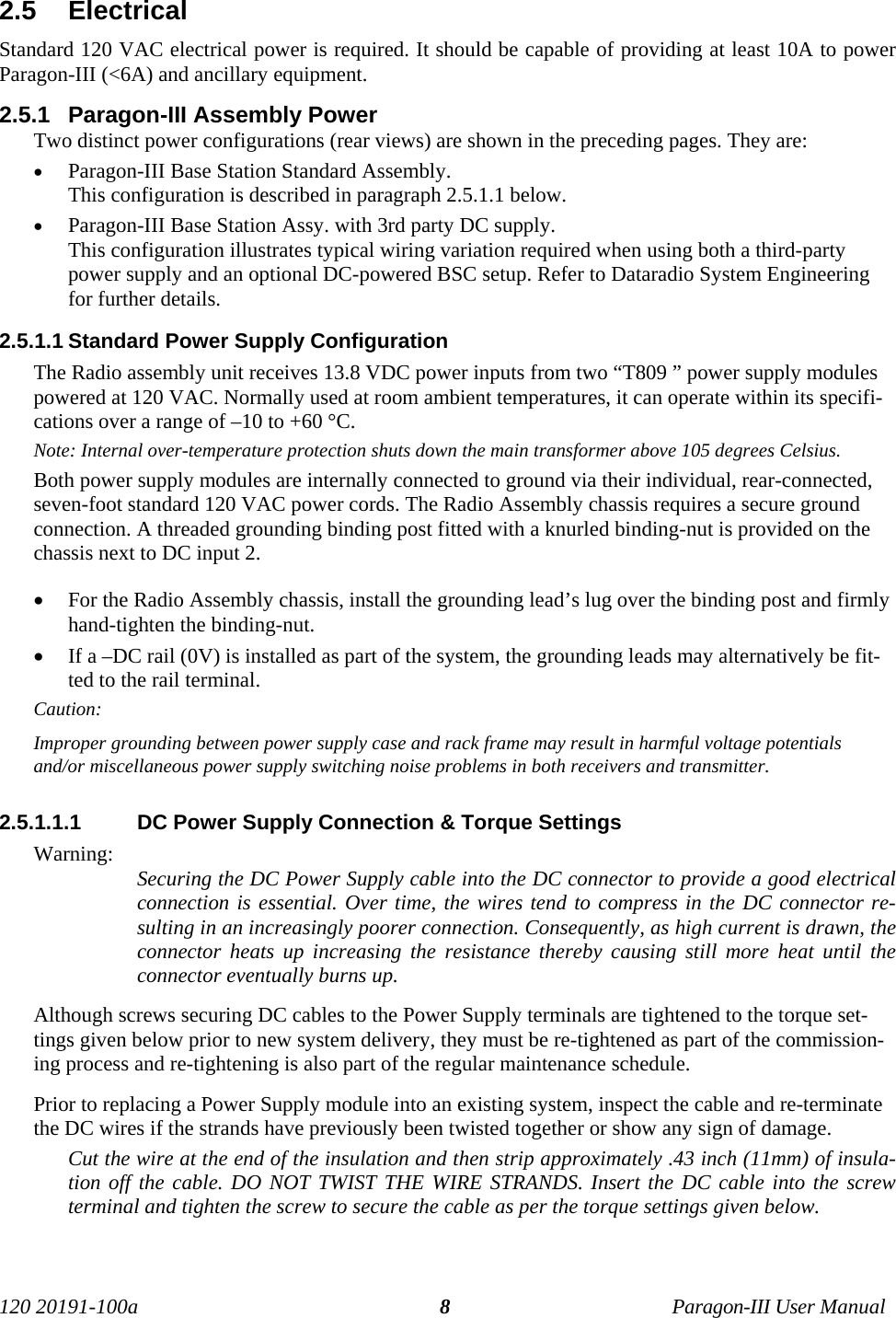 120 20191-100a Paragon-III User Manual82.5  ElectricalStandard 120 VAC electrical power is required. It should be capable of providing at least 10A to powerParagon-III (&lt;6A) and ancillary equipment.2.5.1  Paragon-III Assembly PowerTwo distinct power configurations (rear views) are shown in the preceding pages. They are:• Paragon-III Base Station Standard Assembly.This configuration is described in paragraph 2.5.1.1 below.• Paragon-III Base Station Assy. with 3rd party DC supply. This configuration illustrates typical wiring variation required when using both a third-partypower supply and an optional DC-powered BSC setup. Refer to Dataradio System Engineeringfor further details.2.5.1.1 Standard Power Supply ConfigurationThe Radio assembly unit receives 13.8 VDC power inputs from two “T809 ” power supply modulespowered at 120 VAC. Normally used at room ambient temperatures, it can operate within its specifi-cations over a range of –10 to +60 °C.Note: Internal over-temperature protection shuts down the main transformer above 105 degrees Celsius.Both power supply modules are internally connected to ground via their individual, rear-connected,seven-foot standard 120 VAC power cords. The Radio Assembly chassis requires a secure groundconnection. A threaded grounding binding post fitted with a knurled binding-nut is provided on thechassis next to DC input 2. • For the Radio Assembly chassis, install the grounding lead’s lug over the binding post and firmlyhand-tighten the binding-nut.• If a –DC rail (0V) is installed as part of the system, the grounding leads may alternatively be fit-ted to the rail terminal.Caution:Improper grounding between power supply case and rack frame may result in harmful voltage potentialsand/or miscellaneous power supply switching noise problems in both receivers and transmitter.2.5.1.1.1  DC Power Supply Connection &amp; Torque SettingsWarning: Securing the DC Power Supply cable into the DC connector to provide a good electricalconnection is essential. Over time, the wires tend to compress in the DC connector re-sulting in an increasingly poorer connection. Consequently, as high current is drawn, theconnector heats up increasing the resistance thereby causing still more heat until theconnector eventually burns up. Although screws securing DC cables to the Power Supply terminals are tightened to the torque set-tings given below prior to new system delivery, they must be re-tightened as part of the commission-ing process and re-tightening is also part of the regular maintenance schedule.Prior to replacing a Power Supply module into an existing system, inspect the cable and re-terminatethe DC wires if the strands have previously been twisted together or show any sign of damage.Cut the wire at the end of the insulation and then strip approximately .43 inch (11mm) of insula-tion off the cable. DO NOT TWIST THE WIRE STRANDS. Insert the DC cable into the screwterminal and tighten the screw to secure the cable as per the torque settings given below.