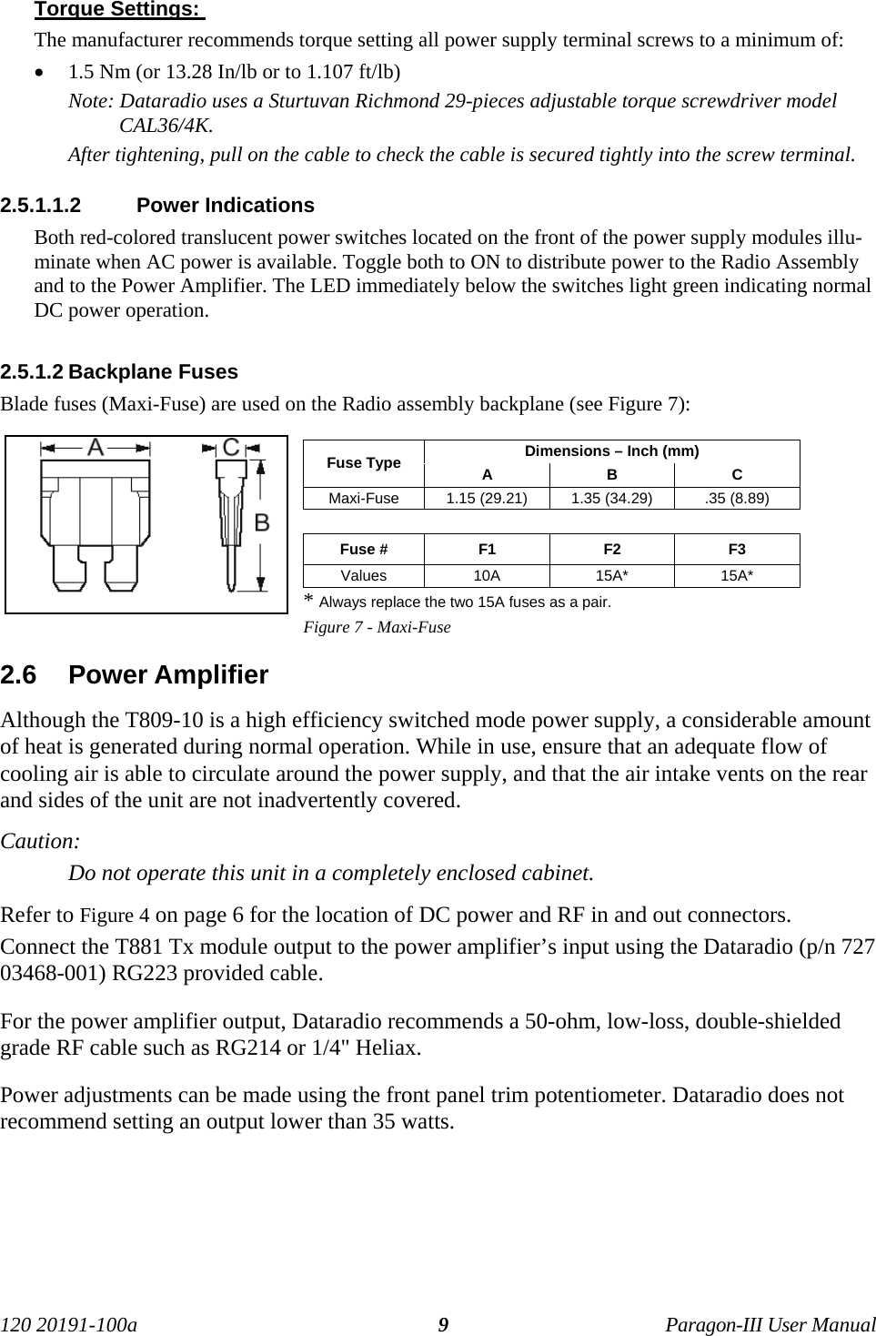 120 20191-100a Paragon-III User Manual9Torque Settings: The manufacturer recommends torque setting all power supply terminal screws to a minimum of:• 1.5 Nm (or 13.28 In/lb or to 1.107 ft/lb)Note: Dataradio uses a Sturtuvan Richmond 29-pieces adjustable torque screwdriver modelCAL36/4K.After tightening, pull on the cable to check the cable is secured tightly into the screw terminal.2.5.1.1.2  Power IndicationsBoth red-colored translucent power switches located on the front of the power supply modules illu-minate when AC power is available. Toggle both to ON to distribute power to the Radio Assemblyand to the Power Amplifier. The LED immediately below the switches light green indicating normalDC power operation. 2.5.1.2 Backplane FusesBlade fuses (Maxi-Fuse) are used on the Radio assembly backplane (see Figure 7):Dimensions – Inch (mm)Fuse Type A B CMaxi-Fuse 1.15 (29.21) 1.35 (34.29) .35 (8.89)Fuse # F1 F2 F3Values 10A 15A* 15A** Always replace the two 15A fuses as a pair.Figure 7 - Maxi-Fuse2.6  Power AmplifierAlthough the T809-10 is a high efficiency switched mode power supply, a considerable amountof heat is generated during normal operation. While in use, ensure that an adequate flow ofcooling air is able to circulate around the power supply, and that the air intake vents on the rearand sides of the unit are not inadvertently covered.Caution:Do not operate this unit in a completely enclosed cabinet.Refer to Figure 4 on page 6 for the location of DC power and RF in and out connectors.Connect the T881 Tx module output to the power amplifier’s input using the Dataradio (p/n 72703468-001) RG223 provided cable.For the power amplifier output, Dataradio recommends a 50-ohm, low-loss, double-shieldedgrade RF cable such as RG214 or 1/4&quot; Heliax. Power adjustments can be made using the front panel trim potentiometer. Dataradio does notrecommend setting an output lower than 35 watts. 