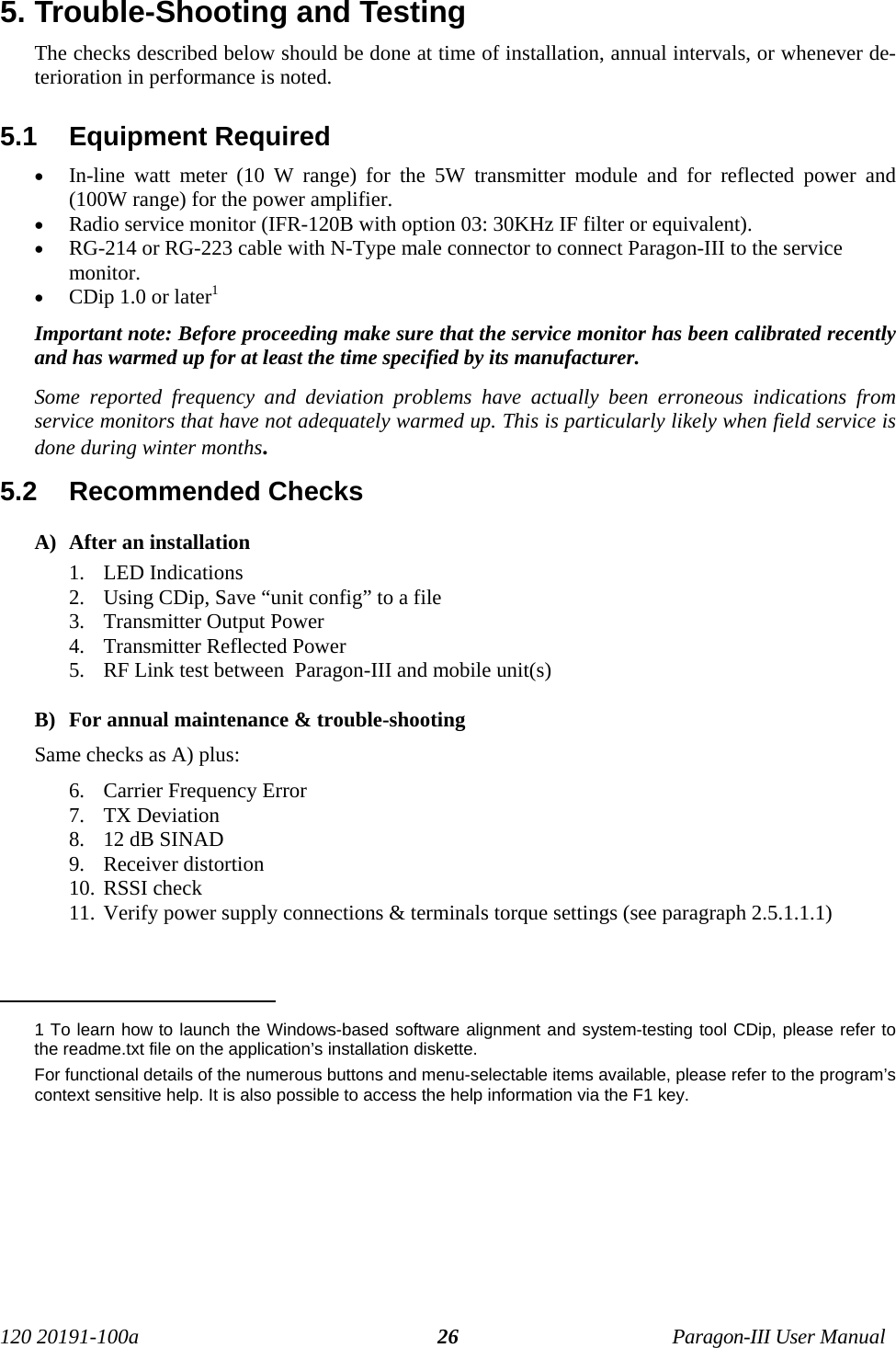 120 20191-100a Paragon-III User Manual265. Trouble-Shooting and Testing The checks described below should be done at time of installation, annual intervals, or whenever de-terioration in performance is noted.5.1  Equipment Required• In-line watt meter (10 W range) for the 5W transmitter module and for reflected power and(100W range) for the power amplifier.• Radio service monitor (IFR-120B with option 03: 30KHz IF filter or equivalent).• RG-214 or RG-223 cable with N-Type male connector to connect Paragon-III to the servicemonitor.• CDip 1.0 or later1Important note: Before proceeding make sure that the service monitor has been calibrated recentlyand has warmed up for at least the time specified by its manufacturer. Some reported frequency and deviation problems have actually been erroneous indications fromservice monitors that have not adequately warmed up. This is particularly likely when field service isdone during winter months.5.2  Recommended Checks  A) After an installation1. LED Indications2. Using CDip, Save “unit config” to a file3. Transmitter Output Power4. Transmitter Reflected Power5. RF Link test between  Paragon-III and mobile unit(s)B) For annual maintenance &amp; trouble-shootingSame checks as A) plus:6. Carrier Frequency Error7. TX Deviation8. 12 dB SINAD9. Receiver distortion10. RSSI check11. Verify power supply connections &amp; terminals torque settings (see paragraph 2.5.1.1.1)                                           1 To learn how to launch the Windows-based software alignment and system-testing tool CDip, please refer tothe readme.txt file on the application’s installation diskette.For functional details of the numerous buttons and menu-selectable items available, please refer to the program’scontext sensitive help. It is also possible to access the help information via the F1 key.