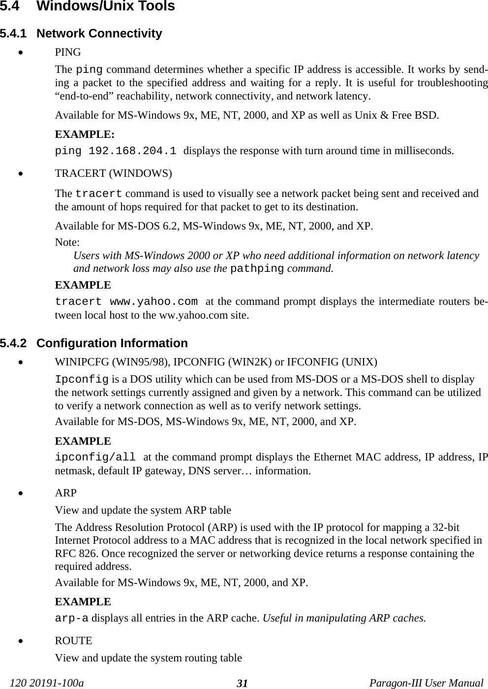 120 20191-100a Paragon-III User Manual315.4  Windows/Unix Tools5.4.1  Network Connectivity• PINGThe ping command determines whether a specific IP address is accessible. It works by send-ing a packet to the specified address and waiting for a reply. It is useful for troubleshooting“end-to-end” reachability, network connectivity, and network latency.Available for MS-Windows 9x, ME, NT, 2000, and XP as well as Unix &amp; Free BSD.EXAMPLE:ping 192.168.204.1 displays the response with turn around time in milliseconds.• TRACERT (WINDOWS)The tracert command is used to visually see a network packet being sent and received andthe amount of hops required for that packet to get to its destination. Available for MS-DOS 6.2, MS-Windows 9x, ME, NT, 2000, and XP.Note:Users with MS-Windows 2000 or XP who need additional information on network latencyand network loss may also use the pathping command.EXAMPLEtracert www.yahoo.com at the command prompt displays the intermediate routers be-tween local host to the ww.yahoo.com site.5.4.2  Configuration Information• WINIPCFG (WIN95/98), IPCONFIG (WIN2K) or IFCONFIG (UNIX) Ipconfig is a DOS utility which can be used from MS-DOS or a MS-DOS shell to displaythe network settings currently assigned and given by a network. This command can be utilizedto verify a network connection as well as to verify network settings.Available for MS-DOS, MS-Windows 9x, ME, NT, 2000, and XP.EXAMPLEipconfig/all at the command prompt displays the Ethernet MAC address, IP address, IPnetmask, default IP gateway, DNS server… information.• ARP View and update the system ARP tableThe Address Resolution Protocol (ARP) is used with the IP protocol for mapping a 32-bitInternet Protocol address to a MAC address that is recognized in the local network specified inRFC 826. Once recognized the server or networking device returns a response containing therequired address.Available for MS-Windows 9x, ME, NT, 2000, and XP.EXAMPLEarp-a displays all entries in the ARP cache. Useful in manipulating ARP caches.• ROUTE View and update the system routing table
