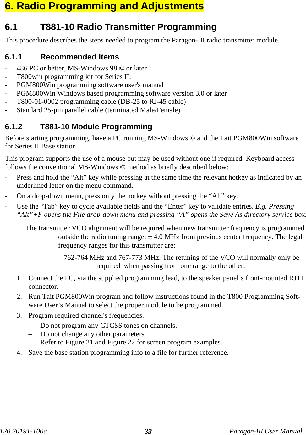 120 20191-100a Paragon-III User Manual336. Radio Programming and Adjustments6.1  T881-10 Radio Transmitter ProgrammingThis procedure describes the steps needed to program the Paragon-III radio transmitter module. 6.1.1  Recommended Items- 486 PC or better, MS-Windows 98 © or later- T800win programming kit for Series II:- PGM800Win programming software user&apos;s manual- PGM800Win Windows based programming software version 3.0 or later- T800-01-0002 programming cable (DB-25 to RJ-45 cable)- Standard 25-pin parallel cable (terminated Male/Female)6.1.2  T881-10 Module ProgrammingBefore starting programming, have a PC running MS-Windows © and the Tait PGM800Win softwarefor Series II Base station. This program supports the use of a mouse but may be used without one if required. Keyboard accessfollows the conventional MS-Windows © method as briefly described below:- Press and hold the “Alt” key while pressing at the same time the relevant hotkey as indicated by anunderlined letter on the menu command.- On a drop-down menu, press only the hotkey without pressing the “Alt” key. - Use the “Tab” key to cycle available fields and the “Enter” key to validate entries. E.g. Pressing“Alt”+F opens the File drop-down menu and pressing “A” opens the Save As directory service box. The transmitter VCO alignment will be required when new transmitter frequency is programmedoutside the radio tuning range: ± 4.0 MHz from previous center frequency. The legalfrequency ranges for this transmitter are:762-764 MHz and 767-773 MHz. The retuning of the VCO will normally only berequired  when passing from one range to the other.1. Connect the PC, via the supplied programming lead, to the speaker panel’s front-mounted RJ11connector.2. Run Tait PGM800Win program and follow instructions found in the T800 Programming Soft-ware User’s Manual to select the proper module to be programmed.3. Program required channel&apos;s frequencies.– Do not program any CTCSS tones on channels.– Do not change any other parameters.– Refer to Figure 21 and Figure 22 for screen program examples.4. Save the base station programming info to a file for further reference. 