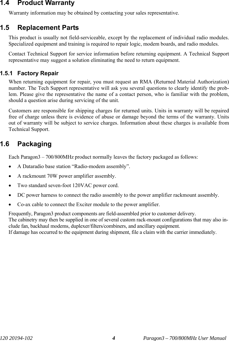   120 20194-102   Paragon3 – 700/800MHz User Manual 41.4 Product Warranty Warranty information may be obtained by contacting your sales representative. 1.5 Replacement Parts This product is usually not field-serviceable, except by the replacement of individual radio modules. Specialized equipment and training is required to repair logic, modem boards, and radio modules. Contact Technical Support for service information before returning equipment. A Technical Support representative may suggest a solution eliminating the need to return equipment. 1.5.1 Factory Repair When returning equipment for repair, you must request an RMA (Returned Material Authorization) number. The Tech Support representative will ask you several questions to clearly identify the prob-lem. Please give the representative the name of a contact person, who is familiar with the problem, should a question arise during servicing of the unit. Customers are responsible for shipping charges for returned units. Units in warranty will be repaired free of charge unless there is evidence of abuse or damage beyond the terms of the warranty. Units out of warranty will be subject to service charges. Information about these charges is available from Technical Support. 1.6 Packaging Each Paragon3 – 700/800MHz product normally leaves the factory packaged as follows: • A Dataradio base station “Radio-modem assembly”. • A rackmount 70W power amplifier assembly. • Two standard seven-foot 120VAC power cord.  • DC power harness to connect the radio assembly to the power amplifier rackmount assembly.  • Co-ax cable to connect the Exciter module to the power amplifier. Frequently, Paragon3 product components are field-assembled prior to customer delivery.  The cabinetry may then be supplied in one of several custom rack-mount configurations that may also in-clude fan, backhaul modems, duplexer/filters/combiners, and ancillary equipment.  If damage has occurred to the equipment during shipment, file a claim with the carrier immediately. 