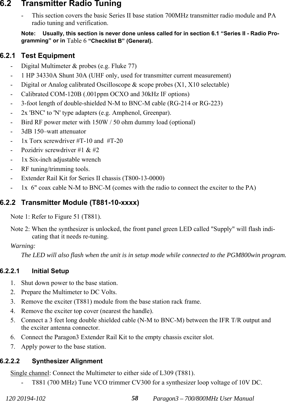   120 20194-102   Paragon3 – 700/800MHz User Manual 586.2  Transmitter Radio Tuning - This section covers the basic Series II base station 700MHz transmitter radio module and PA radio tuning and verification. Note:  Usually, this section is never done unless called for in section 6.1 “Series II - Radio Pro-gramming” or in Table 6 “Checklist B” (General). 6.2.1 Test Equipment - Digital Multimeter &amp; probes (e.g. Fluke 77) - 1 HP 34330A Shunt 30A (UHF only, used for transmitter current measurement) - Digital or Analog calibrated Oscilloscope &amp; scope probes (X1, X10 selectable) - Calibrated COM-120B (.001ppm OCXO and 30kHz IF options) - 3-foot length of double-shielded N-M to BNC-M cable (RG-214 or RG-223) - 2x &apos;BNC&apos; to &apos;N&apos; type adapters (e.g. Amphenol, Greenpar). - Bird RF power meter with 150W / 50 ohm dummy load (optional) - 3dB 150–watt attenuator - 1x Torx screwdriver #T-10 and  #T-20 - Pozidriv screwdriver #1 &amp; #2 - 1x Six-inch adjustable wrench - RF tuning/trimming tools. - Extender Rail Kit for Series II chassis (T800-13-0000)  - 1x  6&quot; coax cable N-M to BNC-M (comes with the radio to connect the exciter to the PA) 6.2.2 Transmitter Module (T881-10-xxxx) Note 1: Refer to Figure 51 (T881). Note 2: When the synthesizer is unlocked, the front panel green LED called &quot;Supply&quot; will flash indi-cating that it needs re-tuning.  Warning:    The LED will also flash when the unit is in setup mode while connected to the PGM800win program.  6.2.2.1 Initial Setup 1. Shut down power to the base station. 2. Prepare the Multimeter to DC Volts. 3. Remove the exciter (T881) module from the base station rack frame. 4. Remove the exciter top cover (nearest the handle). 5. Connect a 3 feet long double shielded cable (N-M to BNC-M) between the IFR T/R output and the exciter antenna connector. 6. Connect the Paragon3 Extender Rail Kit to the empty chassis exciter slot. 7. Apply power to the base station. 6.2.2.2  Synthesizer Alignment  Single channel: Connect the Multimeter to either side of L309 (T881).  - T881 (700 MHz) Tune VCO trimmer CV300 for a synthesizer loop voltage of 10V DC. 