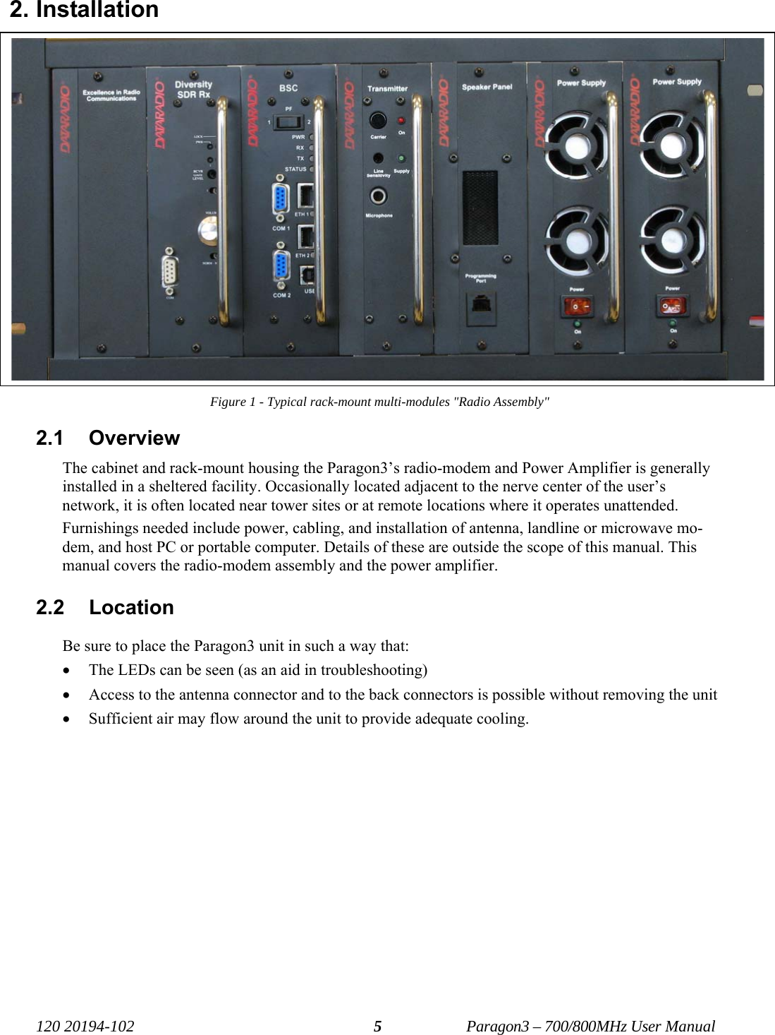   120 20194-102   Paragon3 – 700/800MHz User Manual 52. Installation Figure 1 - Typical rack-mount multi-modules &quot;Radio Assembly&quot; 2.1 Overview The cabinet and rack-mount housing the Paragon3’s radio-modem and Power Amplifier is generally installed in a sheltered facility. Occasionally located adjacent to the nerve center of the user’s network, it is often located near tower sites or at remote locations where it operates unattended. Furnishings needed include power, cabling, and installation of antenna, landline or microwave mo-dem, and host PC or portable computer. Details of these are outside the scope of this manual. This manual covers the radio-modem assembly and the power amplifier. 2.2 Location Be sure to place the Paragon3 unit in such a way that: • The LEDs can be seen (as an aid in troubleshooting) • Access to the antenna connector and to the back connectors is possible without removing the unit  • Sufficient air may flow around the unit to provide adequate cooling. 