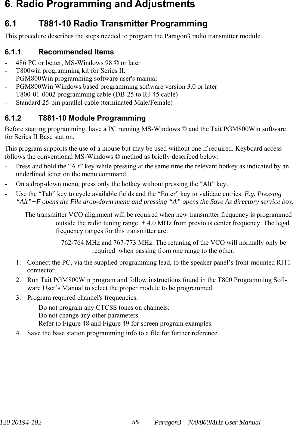   120 20194-102   Paragon3 – 700/800MHz User Manual 556. Radio Programming and Adjustments 6.1 T881-10 Radio Transmitter Programming This procedure describes the steps needed to program the Paragon3 radio transmitter module.  6.1.1 Recommended Items - 486 PC or better, MS-Windows 98 © or later - T800win programming kit for Series II: - PGM800Win programming software user&apos;s manual - PGM800Win Windows based programming software version 3.0 or later - T800-01-0002 programming cable (DB-25 to RJ-45 cable) - Standard 25-pin parallel cable (terminated Male/Female) 6.1.2  T881-10 Module Programming Before starting programming, have a PC running MS-Windows © and the Tait PGM800Win software for Series II Base station.  This program supports the use of a mouse but may be used without one if required. Keyboard access follows the conventional MS-Windows © method as briefly described below: - Press and hold the “Alt” key while pressing at the same time the relevant hotkey as indicated by an underlined letter on the menu command. - On a drop-down menu, press only the hotkey without pressing the “Alt” key.  - Use the “Tab” key to cycle available fields and the “Enter” key to validate entries. E.g. Pressing “Alt”+F opens the File drop-down menu and pressing “A” opens the Save As directory service box.  The transmitter VCO alignment will be required when new transmitter frequency is programmed outside the radio tuning range: ± 4.0 MHz from previous center frequency. The legal frequency ranges for this transmitter are: 762-764 MHz and 767-773 MHz. The retuning of the VCO will normally only be required  when passing from one range to the other. 1. Connect the PC, via the supplied programming lead, to the speaker panel’s front-mounted RJ11 connector. 2. Run Tait PGM800Win program and follow instructions found in the T800 Programming Soft-ware User’s Manual to select the proper module to be programmed. 3. Program required channel&apos;s frequencies. – Do not program any CTCSS tones on channels. – Do not change any other parameters. – Refer to Figure 48 and Figure 49 for screen program examples. 4. Save the base station programming info to a file for further reference.  