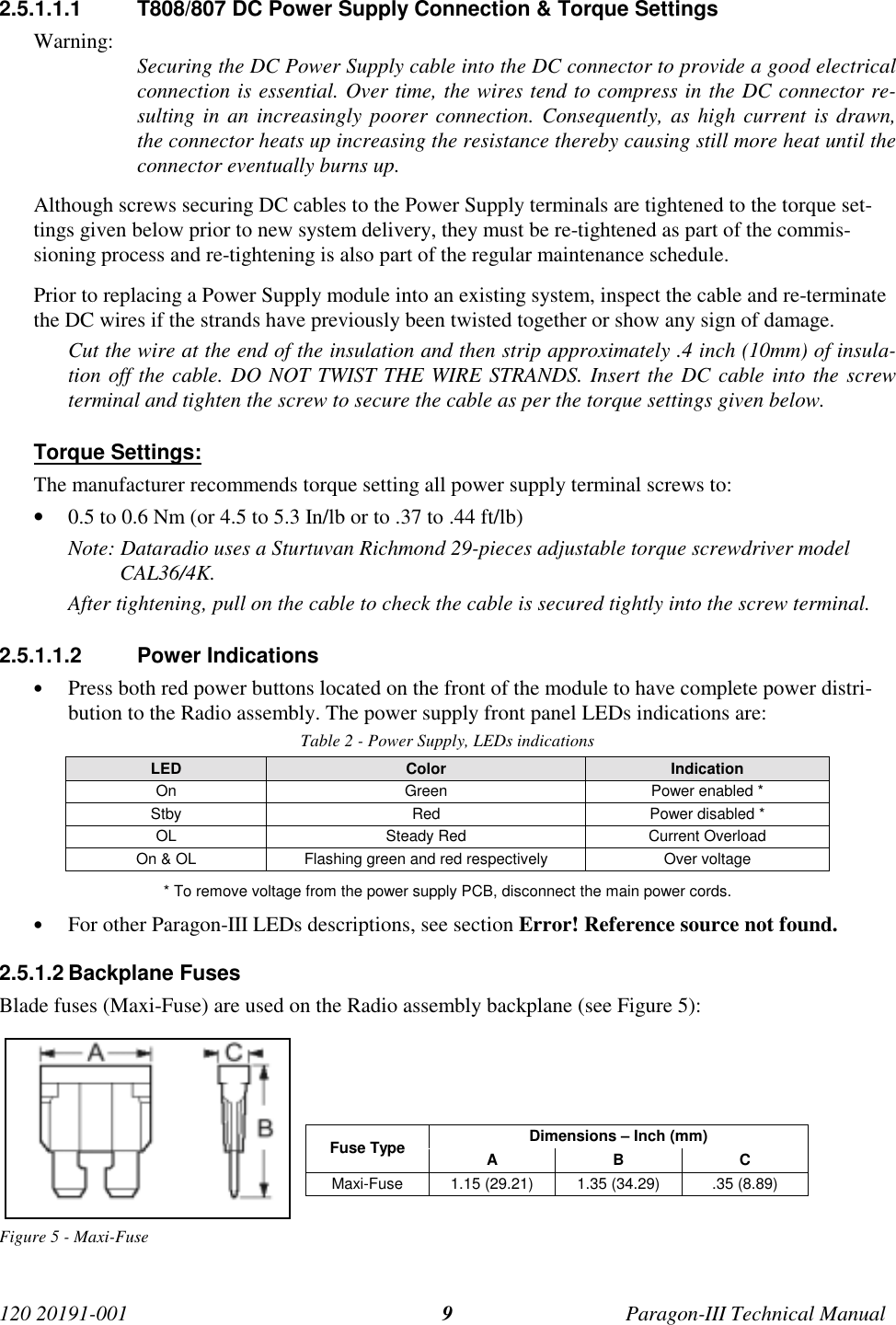 120 20191-001 Paragon-III Technical Manual92.5.1.1.1  T808/807 DC Power Supply Connection &amp; Torque SettingsWarning: Securing the DC Power Supply cable into the DC connector to provide a good electricalconnection is essential. Over time, the wires tend to compress in the DC connector re-sulting in an increasingly poorer connection. Consequently, as high current is drawn,the connector heats up increasing the resistance thereby causing still more heat until theconnector eventually burns up.Although screws securing DC cables to the Power Supply terminals are tightened to the torque set-tings given below prior to new system delivery, they must be re-tightened as part of the commis-sioning process and re-tightening is also part of the regular maintenance schedule.Prior to replacing a Power Supply module into an existing system, inspect the cable and re-terminatethe DC wires if the strands have previously been twisted together or show any sign of damage.Cut the wire at the end of the insulation and then strip approximately .4 inch (10mm) of insula-tion off the cable. DO NOT TWIST THE WIRE STRANDS. Insert the DC cable into the screwterminal and tighten the screw to secure the cable as per the torque settings given below.Torque Settings:The manufacturer recommends torque setting all power supply terminal screws to:• 0.5 to 0.6 Nm (or 4.5 to 5.3 In/lb or to .37 to .44 ft/lb)Note: Dataradio uses a Sturtuvan Richmond 29-pieces adjustable torque screwdriver modelCAL36/4K.After tightening, pull on the cable to check the cable is secured tightly into the screw terminal.2.5.1.1.2 Power Indications• Press both red power buttons located on the front of the module to have complete power distri-bution to the Radio assembly. The power supply front panel LEDs indications are:Table 2 - Power Supply, LEDs indicationsLED Color IndicationOn Green Power enabled *Stby Red Power disabled *OL Steady Red Current OverloadOn &amp; OL Flashing green and red respectively Over voltage* To remove voltage from the power supply PCB, disconnect the main power cords.• For other Paragon-III LEDs descriptions, see section Error! Reference source not found.2.5.1.2 Backplane FusesBlade fuses (Maxi-Fuse) are used on the Radio assembly backplane (see Figure 5):Dimensions – Inch (mm)Fuse Type ABCMaxi-Fuse 1.15 (29.21) 1.35 (34.29) .35 (8.89)Figure 5 - Maxi-Fuse