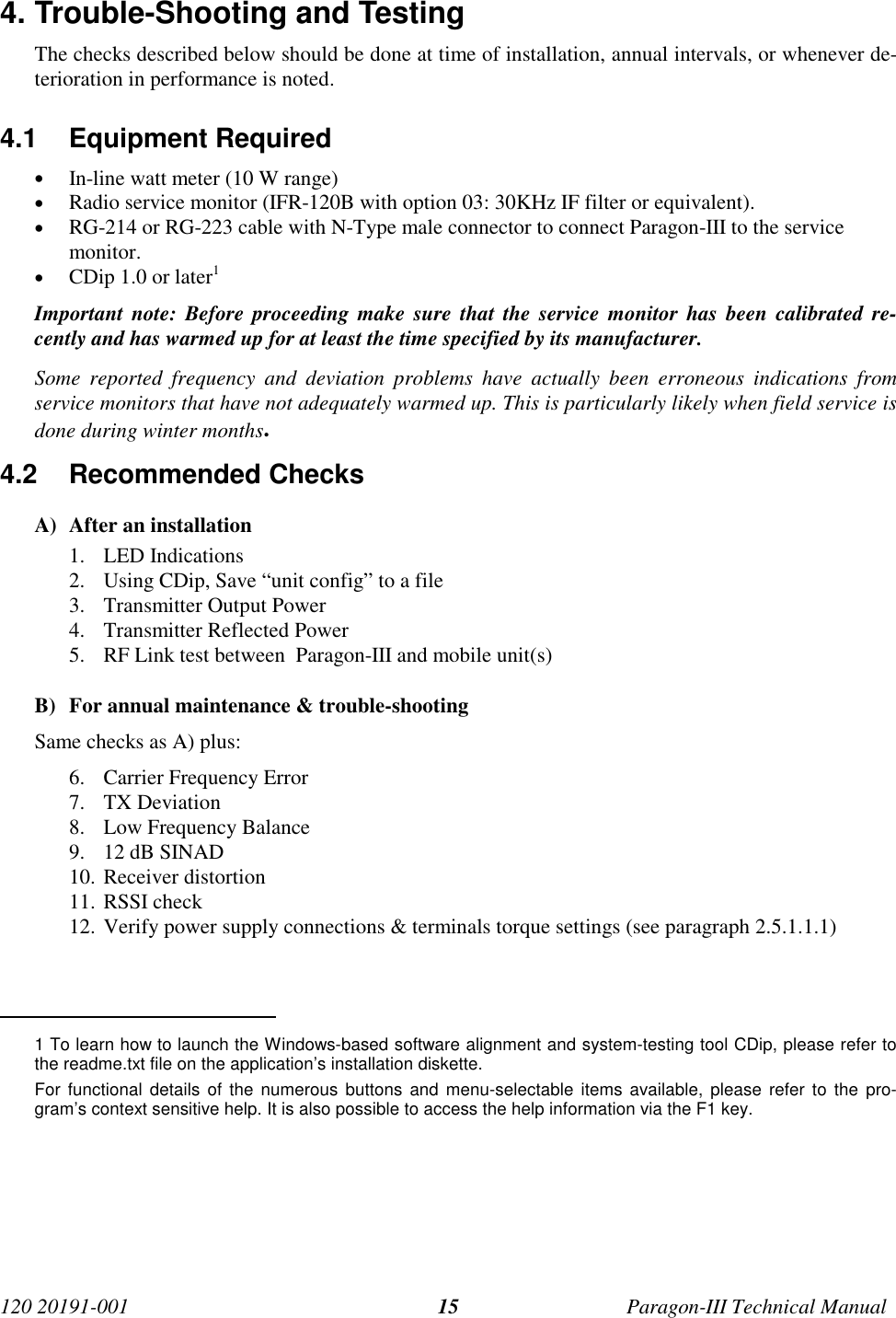 120 20191-001 Paragon-III Technical Manual154. Trouble-Shooting and TestingThe checks described below should be done at time of installation, annual intervals, or whenever de-terioration in performance is noted.4.1 Equipment Required• In-line watt meter (10 W range)• Radio service monitor (IFR-120B with option 03: 30KHz IF filter or equivalent).• RG-214 or RG-223 cable with N-Type male connector to connect Paragon-III to the servicemonitor.• CDip 1.0 or later1Important note: Before proceeding make sure that the service monitor has been calibrated re-cently and has warmed up for at least the time specified by its manufacturer.Some reported frequency and deviation problems have actually been erroneous indications fromservice monitors that have not adequately warmed up. This is particularly likely when field service isdone during winter months.4.2 Recommended ChecksA) After an installation1. LED Indications2. Using CDip, Save “unit config” to a file3. Transmitter Output Power4. Transmitter Reflected Power5. RF Link test between  Paragon-III and mobile unit(s)B) For annual maintenance &amp; trouble-shootingSame checks as A) plus:6. Carrier Frequency Error7. TX Deviation8. Low Frequency Balance9. 12 dB SINAD10. Receiver distortion11. RSSI check12. Verify power supply connections &amp; terminals torque settings (see paragraph 2.5.1.1.1)                                           1 To learn how to launch the Windows-based software alignment and system-testing tool CDip, please refer tothe readme.txt file on the application’s installation diskette.For functional details of the numerous buttons and menu-selectable items available, please refer to the pro-gram’s context sensitive help. It is also possible to access the help information via the F1 key.