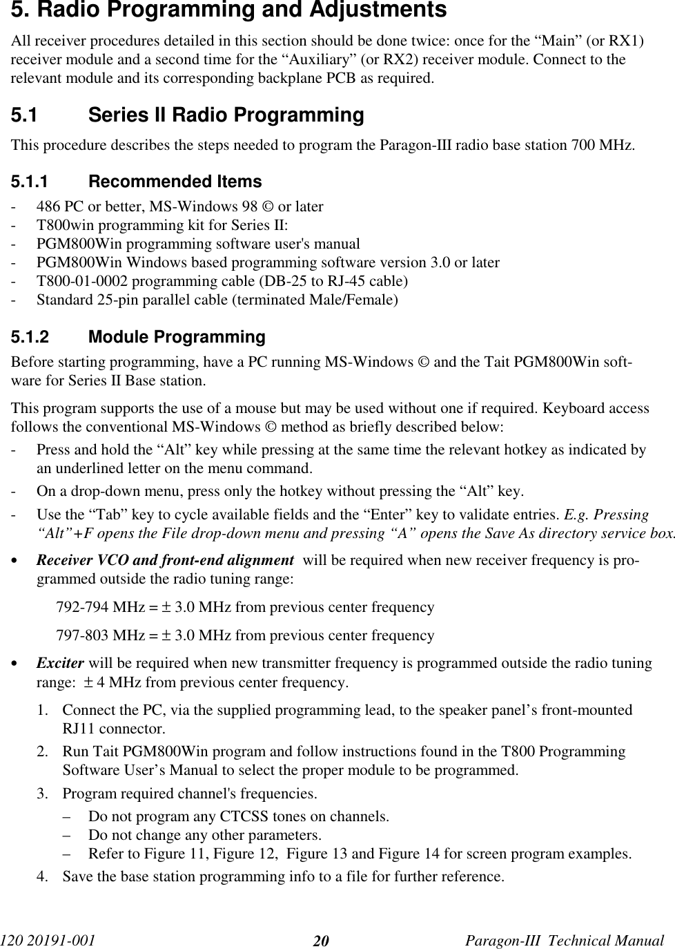 120 20191-001 Paragon-III  Technical Manual205. Radio Programming and AdjustmentsAll receiver procedures detailed in this section should be done twice: once for the “Main” (or RX1)receiver module and a second time for the “Auxiliary” (or RX2) receiver module. Connect to therelevant module and its corresponding backplane PCB as required.5.1  Series II Radio ProgrammingThis procedure describes the steps needed to program the Paragon-III radio base station 700 MHz.5.1.1 Recommended Items- 486 PC or better, MS-Windows 98 © or later- T800win programming kit for Series II:- PGM800Win programming software user&apos;s manual- PGM800Win Windows based programming software version 3.0 or later- T800-01-0002 programming cable (DB-25 to RJ-45 cable)- Standard 25-pin parallel cable (terminated Male/Female)5.1.2 Module ProgrammingBefore starting programming, have a PC running MS-Windows © and the Tait PGM800Win soft-ware for Series II Base station.This program supports the use of a mouse but may be used without one if required. Keyboard accessfollows the conventional MS-Windows © method as briefly described below:- Press and hold the “Alt” key while pressing at the same time the relevant hotkey as indicated byan underlined letter on the menu command.- On a drop-down menu, press only the hotkey without pressing the “Alt” key.- Use the “Tab” key to cycle available fields and the “Enter” key to validate entries. E.g. Pressing“Alt”+F opens the File drop-down menu and pressing “A” opens the Save As directory service box.• Receiver VCO and front-end alignment  will be required when new receiver frequency is pro-grammed outside the radio tuning range:792-794 MHz = ± 3.0 MHz from previous center frequency797-803 MHz = ± 3.0 MHz from previous center frequency• Exciter will be required when new transmitter frequency is programmed outside the radio tuningrange:  ± 4 MHz from previous center frequency.1. Connect the PC, via the supplied programming lead, to the speaker panel’s front-mountedRJ11 connector.2. Run Tait PGM800Win program and follow instructions found in the T800 ProgrammingSoftware User’s Manual to select the proper module to be programmed.3. Program required channel&apos;s frequencies.– Do not program any CTCSS tones on channels.– Do not change any other parameters.– Refer to Figure 11, Figure 12,  Figure 13 and Figure 14 for screen program examples.4. Save the base station programming info to a file for further reference.