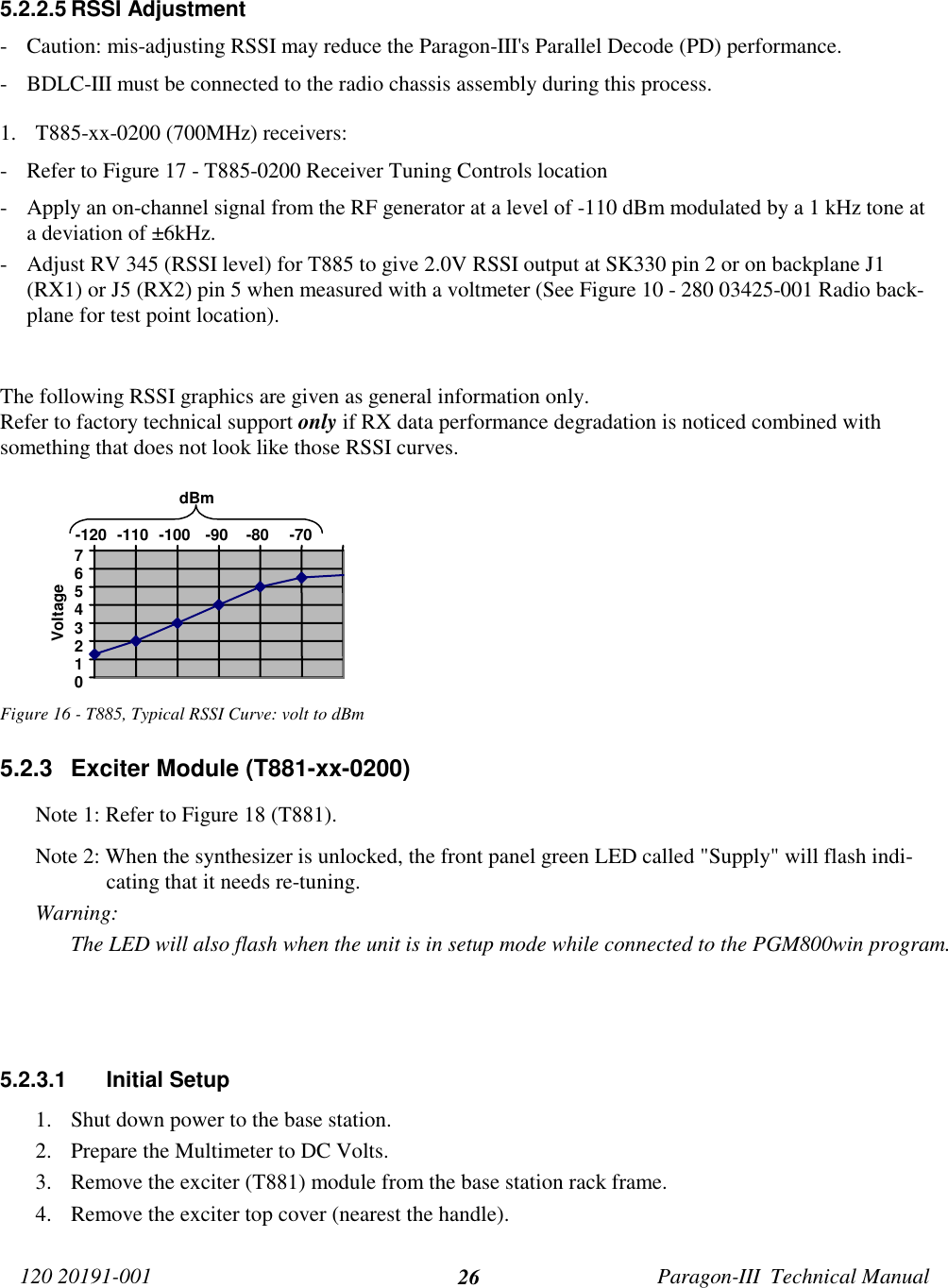 120 20191-001 Paragon-III  Technical Manual265.2.2.5 RSSI Adjustment- Caution: mis-adjusting RSSI may reduce the Paragon-III&apos;s Parallel Decode (PD) performance.- BDLC-III must be connected to the radio chassis assembly during this process.1. T885-xx-0200 (700MHz) receivers:- Refer to Figure 17 - T885-0200 Receiver Tuning Controls location- Apply an on-channel signal from the RF generator at a level of -110 dBm modulated by a 1 kHz tone ata deviation of ±6kHz.- Adjust RV 345 (RSSI level) for T885 to give 2.0V RSSI output at SK330 pin 2 or on backplane J1(RX1) or J5 (RX2) pin 5 when measured with a voltmeter (See Figure 10 - 280 03425-001 Radio back-plane for test point location).The following RSSI graphics are given as general information only.Refer to factory technical support only if RX data performance degradation is noticed combined withsomething that does not look like those RSSI curves.Figure 16 - T885, Typical RSSI Curve: volt to dBm5.2.3  Exciter Module (T881-xx-0200)Note 1: Refer to Figure 18 (T881).Note 2: When the synthesizer is unlocked, the front panel green LED called &quot;Supply&quot; will flash indi-cating that it needs re-tuning.Warning: The LED will also flash when the unit is in setup mode while connected to the PGM800win program.5.2.3.1 Initial Setup1. Shut down power to the base station.2. Prepare the Multimeter to DC Volts.3. Remove the exciter (T881) module from the base station rack frame.4. Remove the exciter top cover (nearest the handle).01234567-120 -110 -100 -90 -80 -70dBmVoltage