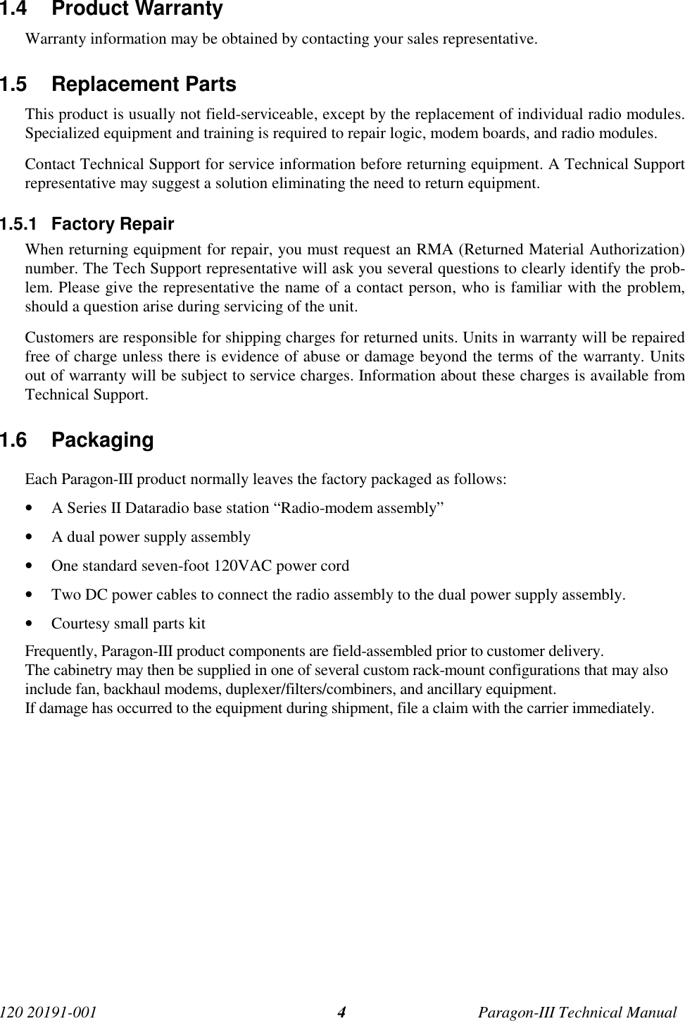 120 20191-001 Paragon-III Technical Manual41.4 Product Warranty Warranty information may be obtained by contacting your sales representative.1.5 Replacement Parts This product is usually not field-serviceable, except by the replacement of individual radio modules.Specialized equipment and training is required to repair logic, modem boards, and radio modules. Contact Technical Support for service information before returning equipment. A Technical Supportrepresentative may suggest a solution eliminating the need to return equipment.1.5.1 Factory Repair When returning equipment for repair, you must request an RMA (Returned Material Authorization)number. The Tech Support representative will ask you several questions to clearly identify the prob-lem. Please give the representative the name of a contact person, who is familiar with the problem,should a question arise during servicing of the unit. Customers are responsible for shipping charges for returned units. Units in warranty will be repairedfree of charge unless there is evidence of abuse or damage beyond the terms of the warranty. Unitsout of warranty will be subject to service charges. Information about these charges is available fromTechnical Support.1.6 PackagingEach Paragon-III product normally leaves the factory packaged as follows:• A Series II Dataradio base station “Radio-modem assembly”• A dual power supply assembly• One standard seven-foot 120VAC power cord• Two DC power cables to connect the radio assembly to the dual power supply assembly.• Courtesy small parts kitFrequently, Paragon-III product components are field-assembled prior to customer delivery.The cabinetry may then be supplied in one of several custom rack-mount configurations that may alsoinclude fan, backhaul modems, duplexer/filters/combiners, and ancillary equipment.If damage has occurred to the equipment during shipment, file a claim with the carrier immediately.