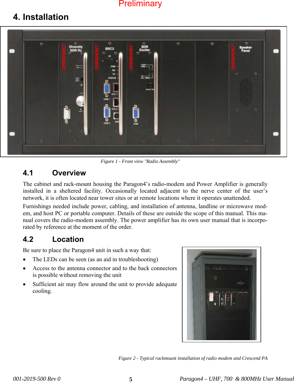  001-2019-500 Rev 0          Paragon4 – UHF, 700  &amp; 800MHz User Manual   54. Installation Figure 1 - Front view &quot;Radio Assembly&quot; 4.1 Overview The cabinet and rack-mount housing the Paragon4’s radio-modem and Power Amplifier is generally installed in a sheltered facility. Occasionally located adjacent to the nerve center of the user’s network, it is often located near tower sites or at remote locations where it operates unattended. Furnishings needed include power, cabling, and installation of antenna, landline or microwave mod-em, and host PC or portable computer. Details of these are outside the scope of this manual. This ma-nual covers the radio-modem assembly. The power amplifier has its own user manual that is incorpo-rated by reference at the moment of the order. 4.2 Location Be sure to place the Paragon4 unit in such a way that: • The LEDs can be seen (as an aid in troubleshooting) • Access to the antenna connector and to the back connectors is possible without removing the unit  • Sufficient air may flow around the unit to provide adequate cooling.         Figure 2 - Typical rackmount installation of radio modem and Crescend PA   Preliminary