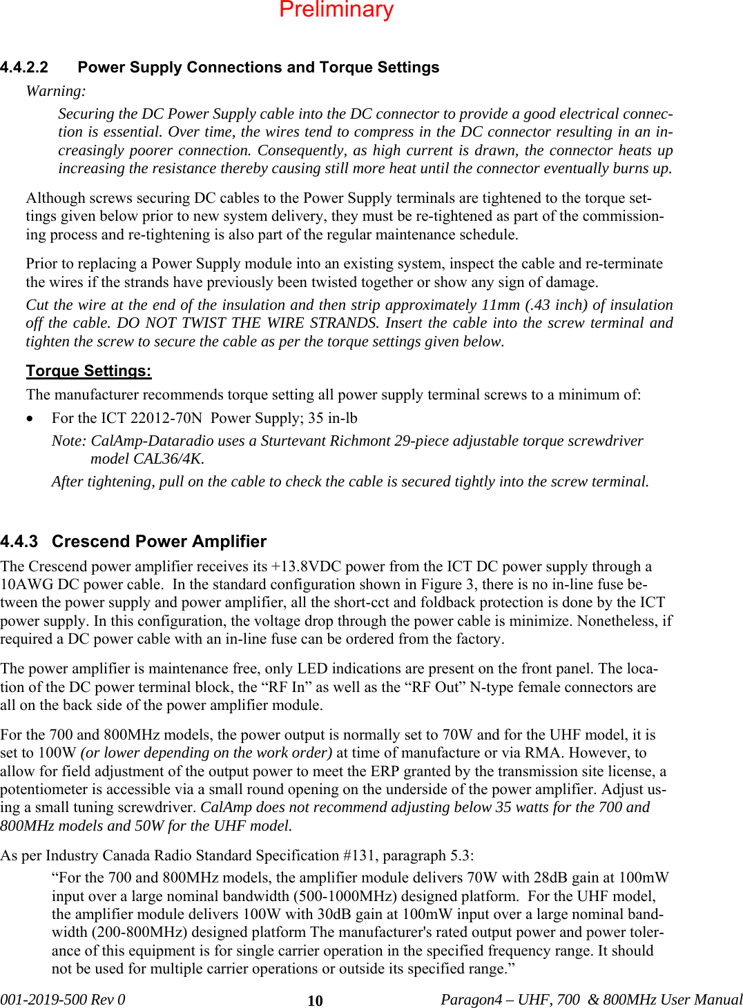   001-2019-500 Rev 0          Paragon4 – UHF, 700  &amp; 800MHz User Manual   10 4.4.2.2  Power Supply Connections and Torque Settings  Warning: Securing the DC Power Supply cable into the DC connector to provide a good electrical connec-tion is essential. Over time, the wires tend to compress in the DC connector resulting in an in-creasingly poorer connection. Consequently, as high current is drawn, the connector heats up increasing the resistance thereby causing still more heat until the connector eventually burns up.  Although screws securing DC cables to the Power Supply terminals are tightened to the torque set-tings given below prior to new system delivery, they must be re-tightened as part of the commission-ing process and re-tightening is also part of the regular maintenance schedule. Prior to replacing a Power Supply module into an existing system, inspect the cable and re-terminate the wires if the strands have previously been twisted together or show any sign of damage. Cut the wire at the end of the insulation and then strip approximately 11mm (.43 inch) of insulation off the cable. DO NOT TWIST THE WIRE STRANDS. Insert the cable into the screw terminal and tighten the screw to secure the cable as per the torque settings given below. Torque Settings: The manufacturer recommends torque setting all power supply terminal screws to a minimum of: • For the ICT 22012-70N  Power Supply; 35 in-lb Note: CalAmp-Dataradio uses a Sturtevant Richmont 29-piece adjustable torque screwdriver model CAL36/4K. After tightening, pull on the cable to check the cable is secured tightly into the screw terminal.  4.4.3 Crescend Power Amplifier The Crescend power amplifier receives its +13.8VDC power from the ICT DC power supply through a 10AWG DC power cable.  In the standard configuration shown in Figure 3, there is no in-line fuse be-tween the power supply and power amplifier, all the short-cct and foldback protection is done by the ICT power supply. In this configuration, the voltage drop through the power cable is minimize. Nonetheless, if required a DC power cable with an in-line fuse can be ordered from the factory. The power amplifier is maintenance free, only LED indications are present on the front panel. The loca-tion of the DC power terminal block, the “RF In” as well as the “RF Out” N-type female connectors are all on the back side of the power amplifier module. For the 700 and 800MHz models, the power output is normally set to 70W and for the UHF model, it is set to 100W (or lower depending on the work order) at time of manufacture or via RMA. However, to allow for field adjustment of the output power to meet the ERP granted by the transmission site license, a potentiometer is accessible via a small round opening on the underside of the power amplifier. Adjust us-ing a small tuning screwdriver. CalAmp does not recommend adjusting below 35 watts for the 700 and 800MHz models and 50W for the UHF model.  As per Industry Canada Radio Standard Specification #131, paragraph 5.3: “For the 700 and 800MHz models, the amplifier module delivers 70W with 28dB gain at 100mW input over a large nominal bandwidth (500-1000MHz) designed platform.  For the UHF model,  the amplifier module delivers 100W with 30dB gain at 100mW input over a large nominal band-width (200-800MHz) designed platform The manufacturer&apos;s rated output power and power toler-ance of this equipment is for single carrier operation in the specified frequency range. It should not be used for multiple carrier operations or outside its specified range.” Preliminary