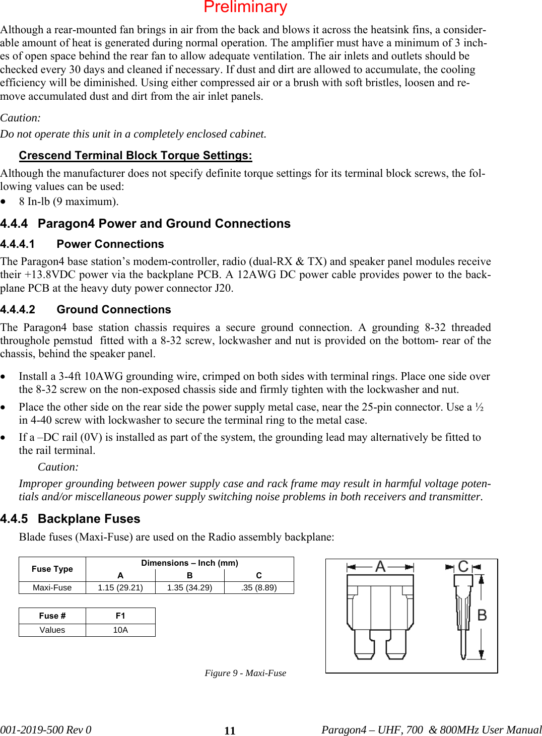  001-2019-500 Rev 0          Paragon4 – UHF, 700  &amp; 800MHz User Manual   11Although a rear-mounted fan brings in air from the back and blows it across the heatsink fins, a consider-able amount of heat is generated during normal operation. The amplifier must have a minimum of 3 inch-es of open space behind the rear fan to allow adequate ventilation. The air inlets and outlets should be checked every 30 days and cleaned if necessary. If dust and dirt are allowed to accumulate, the cooling efficiency will be diminished. Using either compressed air or a brush with soft bristles, loosen and re-move accumulated dust and dirt from the air inlet panels. Caution:  Do not operate this unit in a completely enclosed cabinet. Crescend Terminal Block Torque Settings:  Although the manufacturer does not specify definite torque settings for its terminal block screws, the fol-lowing values can be used: • 8 In-lb (9 maximum).  4.4.4  Paragon4 Power and Ground Connections 4.4.4.1  Power Connections  The Paragon4 base station’s modem-controller, radio (dual-RX &amp; TX) and speaker panel modules receive their +13.8VDC power via the backplane PCB. A 12AWG DC power cable provides power to the back-plane PCB at the heavy duty power connector J20.     4.4.4.2  Ground Connections  The Paragon4 base station chassis requires a secure ground connection. A grounding 8-32 threaded throughole pemstud  fitted with a 8-32 screw, lockwasher and nut is provided on the bottom- rear of the chassis, behind the speaker panel.  • Install a 3-4ft 10AWG grounding wire, crimped on both sides with terminal rings. Place one side over the 8-32 screw on the non-exposed chassis side and firmly tighten with the lockwasher and nut.  • Place the other side on the rear side the power supply metal case, near the 25-pin connector. Use a ½ in 4-40 screw with lockwasher to secure the terminal ring to the metal case.  • If a –DC rail (0V) is installed as part of the system, the grounding lead may alternatively be fitted to the rail terminal. Caution: Improper grounding between power supply case and rack frame may result in harmful voltage poten-tials and/or miscellaneous power supply switching noise problems in both receivers and transmitter. 4.4.5 Backplane Fuses Blade fuses (Maxi-Fuse) are used on the Radio assembly backplane:  Fuse Type  Dimensions – Inch (mm) A B C Maxi-Fuse  1.15 (29.21)  1.35 (34.29)  .35 (8.89)  Fuse #  F1 Values 10A   Figure 9 - Maxi-Fuse    Preliminary