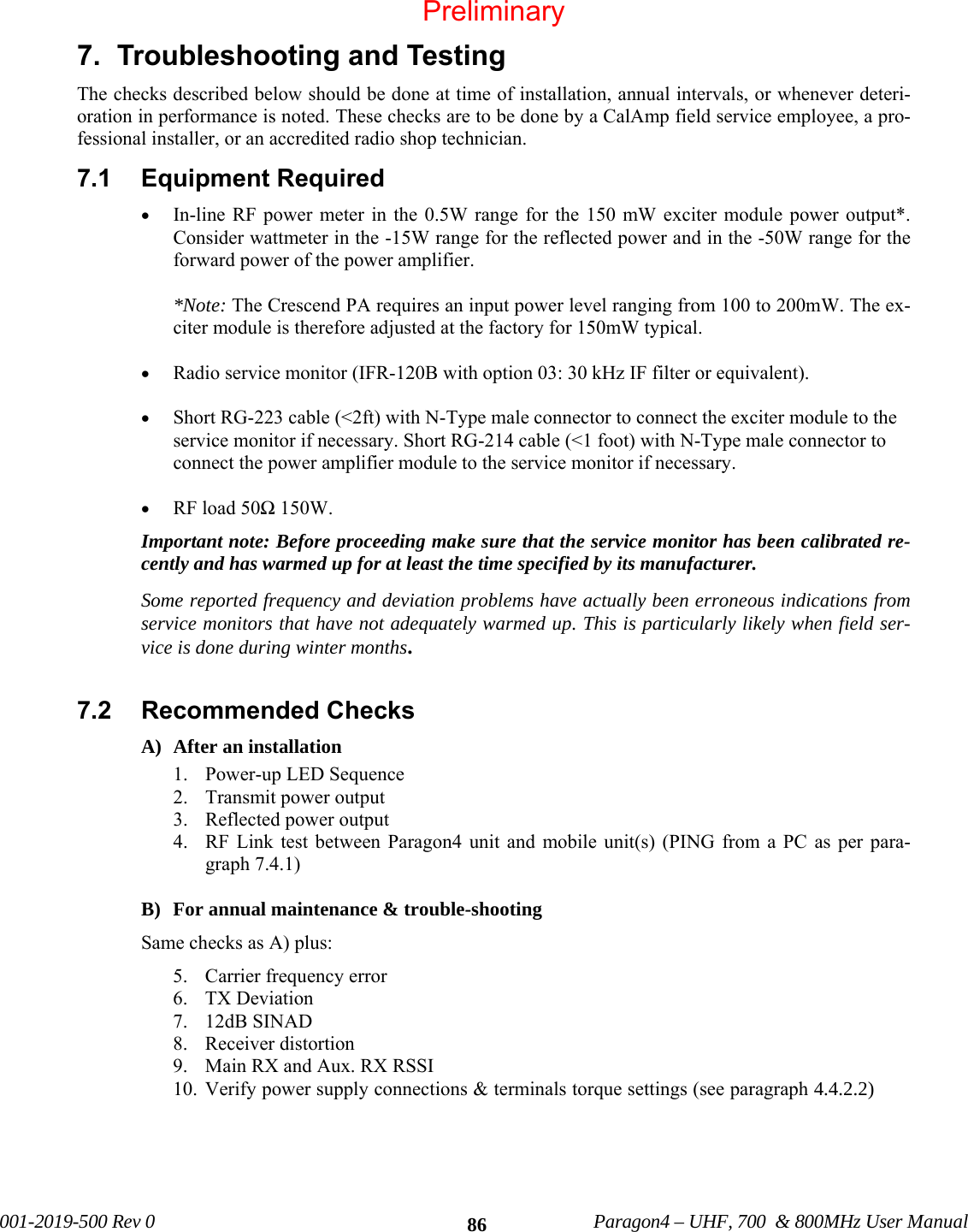              001-2019-500 Rev 0    Paragon4 – UHF, 700  &amp; 800MHz User Manual    867.  Troubleshooting and Testing  The checks described below should be done at time of installation, annual intervals, or whenever deteri-oration in performance is noted. These checks are to be done by a CalAmp field service employee, a pro-fessional installer, or an accredited radio shop technician. 7.1  Equipment Required  • In-line RF power meter in the 0.5W range for the 150 mW exciter module power output*. Consider wattmeter in the -15W range for the reflected power and in the -50W range for the forward power of the power amplifier.  *Note: The Crescend PA requires an input power level ranging from 100 to 200mW. The ex-citer module is therefore adjusted at the factory for 150mW typical.   • Radio service monitor (IFR-120B with option 03: 30 kHz IF filter or equivalent).  • Short RG-223 cable (&lt;2ft) with N-Type male connector to connect the exciter module to the service monitor if necessary. Short RG-214 cable (&lt;1 foot) with N-Type male connector to connect the power amplifier module to the service monitor if necessary.  • RF load 50Ω 150W. Important note: Before proceeding make sure that the service monitor has been calibrated re-cently and has warmed up for at least the time specified by its manufacturer.  Some reported frequency and deviation problems have actually been erroneous indications from service monitors that have not adequately warmed up. This is particularly likely when field ser-vice is done during winter months.  7.2  Recommended Checks   A) After an installation 1. Power-up LED Sequence 2. Transmit power output 3. Reflected power output 4. RF Link test between Paragon4 unit and mobile unit(s) (PING from a PC as per para-graph 7.4.1)   B) For annual maintenance &amp; trouble-shooting Same checks as A) plus: 5. Carrier frequency error 6. TX Deviation 7. 12dB SINAD 8. Receiver distortion 9. Main RX and Aux. RX RSSI 10. Verify power supply connections &amp; terminals torque settings (see paragraph 4.4.2.2) Preliminary