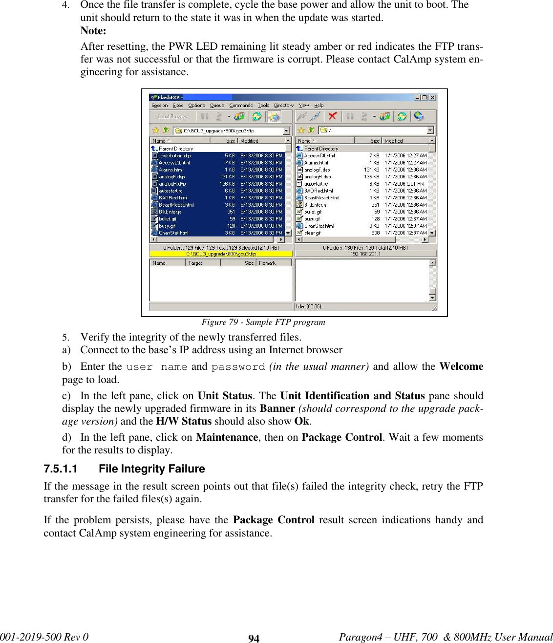             001-2019-500 Rev 0   Paragon4 – UHF, 700  &amp; 800MHz User Manual     94 4. Once the file transfer is complete, cycle the base power and allow the unit to boot. The unit should return to the state it was in when the update was started.  Note: After resetting, the PWR LED remaining lit steady amber or red indicates the FTP trans-fer was not successful or that the firmware is corrupt. Please contact CalAmp system en-gineering for assistance. Figure 79 - Sample FTP program 5. Verify the integrity of the newly transferred files.  a) Connect to the base’s IP address using an Internet browser  b) Enter the user name and password (in the usual manner) and allow the Welcome page to load.  c) In the left pane, click on Unit Status. The Unit Identification and Status pane should display the newly upgraded firmware in its Banner (should correspond to the upgrade pack-age version) and the H/W Status should also show Ok. d) In the left pane, click on Maintenance, then on Package Control. Wait a few moments for the results to display.  7.5.1.1  File Integrity Failure If the message in the result screen points out that file(s) failed the integrity check, retry the FTP transfer for the failed files(s) again.  If the  problem persists, please have the  Package Control result screen  indications handy  and contact CalAmp system engineering for assistance.       