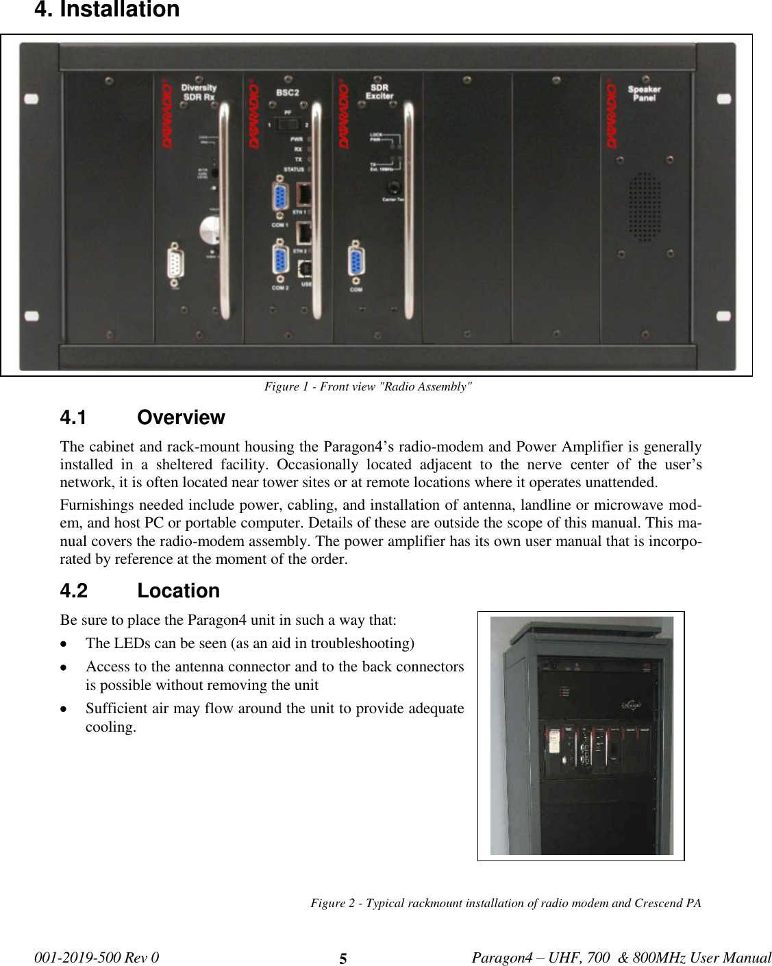   001-2019-500 Rev 0         Paragon4 – UHF, 700  &amp; 800MHz User Manual     5 4. Installation Figure 1 - Front view &quot;Radio Assembly&quot; 4.1  Overview The cabinet and rack-mount housing the Paragon4’s radio-modem and Power Amplifier is generally installed  in  a  sheltered  facility.  Occasionally  located  adjacent  to  the  nerve  center  of  the  user’s network, it is often located near tower sites or at remote locations where it operates unattended. Furnishings needed include power, cabling, and installation of antenna, landline or microwave mod-em, and host PC or portable computer. Details of these are outside the scope of this manual. This ma-nual covers the radio-modem assembly. The power amplifier has its own user manual that is incorpo-rated by reference at the moment of the order. 4.2  Location Be sure to place the Paragon4 unit in such a way that:  The LEDs can be seen (as an aid in troubleshooting)  Access to the antenna connector and to the back connectors is possible without removing the unit   Sufficient air may flow around the unit to provide adequate cooling.         Figure 2 - Typical rackmount installation of radio modem and Crescend PA       