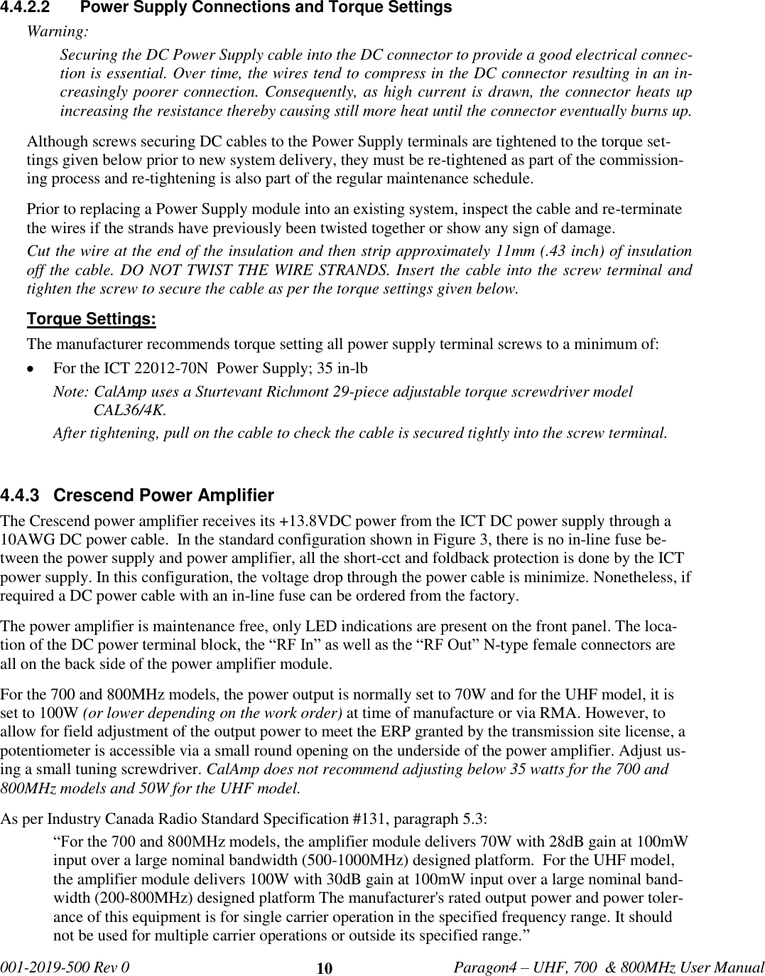  001-2019-500 Rev 0         Paragon4 – UHF, 700  &amp; 800MHz User Manual     10  4.4.2.2  Power Supply Connections and Torque Settings  Warning: Securing the DC Power Supply cable into the DC connector to provide a good electrical connec-tion is essential. Over time, the wires tend to compress in the DC connector resulting in an in-creasingly poorer connection. Consequently, as high current is drawn, the connector heats up increasing the resistance thereby causing still more heat until the connector eventually burns up.  Although screws securing DC cables to the Power Supply terminals are tightened to the torque set-tings given below prior to new system delivery, they must be re-tightened as part of the commission-ing process and re-tightening is also part of the regular maintenance schedule. Prior to replacing a Power Supply module into an existing system, inspect the cable and re-terminate the wires if the strands have previously been twisted together or show any sign of damage. Cut the wire at the end of the insulation and then strip approximately 11mm (.43 inch) of insulation off the cable. DO NOT TWIST THE WIRE STRANDS. Insert the cable into the screw terminal and tighten the screw to secure the cable as per the torque settings given below. Torque Settings: The manufacturer recommends torque setting all power supply terminal screws to a minimum of:  For the ICT 22012-70N  Power Supply; 35 in-lb Note: CalAmp uses a Sturtevant Richmont 29-piece adjustable torque screwdriver model CAL36/4K. After tightening, pull on the cable to check the cable is secured tightly into the screw terminal.  4.4.3  Crescend Power Amplifier The Crescend power amplifier receives its +13.8VDC power from the ICT DC power supply through a 10AWG DC power cable.  In the standard configuration shown in Figure 3, there is no in-line fuse be-tween the power supply and power amplifier, all the short-cct and foldback protection is done by the ICT power supply. In this configuration, the voltage drop through the power cable is minimize. Nonetheless, if required a DC power cable with an in-line fuse can be ordered from the factory. The power amplifier is maintenance free, only LED indications are present on the front panel. The loca-tion of the DC power terminal block, the “RF In” as well as the “RF Out” N-type female connectors are all on the back side of the power amplifier module. For the 700 and 800MHz models, the power output is normally set to 70W and for the UHF model, it is set to 100W (or lower depending on the work order) at time of manufacture or via RMA. However, to allow for field adjustment of the output power to meet the ERP granted by the transmission site license, a potentiometer is accessible via a small round opening on the underside of the power amplifier. Adjust us-ing a small tuning screwdriver. CalAmp does not recommend adjusting below 35 watts for the 700 and 800MHz models and 50W for the UHF model.  As per Industry Canada Radio Standard Specification #131, paragraph 5.3: “For the 700 and 800MHz models, the amplifier module delivers 70W with 28dB gain at 100mW input over a large nominal bandwidth (500-1000MHz) designed platform.  For the UHF model,  the amplifier module delivers 100W with 30dB gain at 100mW input over a large nominal band-width (200-800MHz) designed platform The manufacturer&apos;s rated output power and power toler-ance of this equipment is for single carrier operation in the specified frequency range. It should not be used for multiple carrier operations or outside its specified range.” 