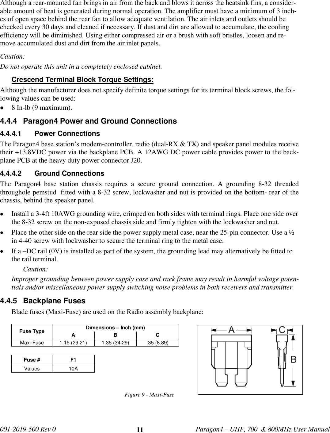   001-2019-500 Rev 0         Paragon4 – UHF, 700  &amp; 800MHz User Manual     11 Although a rear-mounted fan brings in air from the back and blows it across the heatsink fins, a consider-able amount of heat is generated during normal operation. The amplifier must have a minimum of 3 inch-es of open space behind the rear fan to allow adequate ventilation. The air inlets and outlets should be checked every 30 days and cleaned if necessary. If dust and dirt are allowed to accumulate, the cooling efficiency will be diminished. Using either compressed air or a brush with soft bristles, loosen and re-move accumulated dust and dirt from the air inlet panels. Caution:  Do not operate this unit in a completely enclosed cabinet. Crescend Terminal Block Torque Settings:  Although the manufacturer does not specify definite torque settings for its terminal block screws, the fol-lowing values can be used:  8 In-lb (9 maximum).  4.4.4  Paragon4 Power and Ground Connections 4.4.4.1  Power Connections  The Paragon4 base station’s modem-controller, radio (dual-RX &amp; TX) and speaker panel modules receive their +13.8VDC power via the backplane PCB. A 12AWG DC power cable provides power to the back-plane PCB at the heavy duty power connector J20.     4.4.4.2  Ground Connections  The  Paragon4  base  station  chassis  requires  a  secure  ground  connection.  A  grounding  8-32  threaded throughole pemstud  fitted with a 8-32 screw, lockwasher and nut is provided on the bottom- rear of the chassis, behind the speaker panel.   Install a 3-4ft 10AWG grounding wire, crimped on both sides with terminal rings. Place one side over the 8-32 screw on the non-exposed chassis side and firmly tighten with the lockwasher and nut.   Place the other side on the rear side the power supply metal case, near the 25-pin connector. Use a ½ in 4-40 screw with lockwasher to secure the terminal ring to the metal case.   If a –DC rail (0V) is installed as part of the system, the grounding lead may alternatively be fitted to the rail terminal. Caution: Improper grounding between power supply case and rack frame may result in harmful voltage poten-tials and/or miscellaneous power supply switching noise problems in both receivers and transmitter. 4.4.5  Backplane Fuses Blade fuses (Maxi-Fuse) are used on the Radio assembly backplane:  Fuse Type Dimensions – Inch (mm) A B C Maxi-Fuse 1.15 (29.21) 1.35 (34.29) .35 (8.89)  Fuse # F1 Values 10A   Figure 9 - Maxi-Fuse     