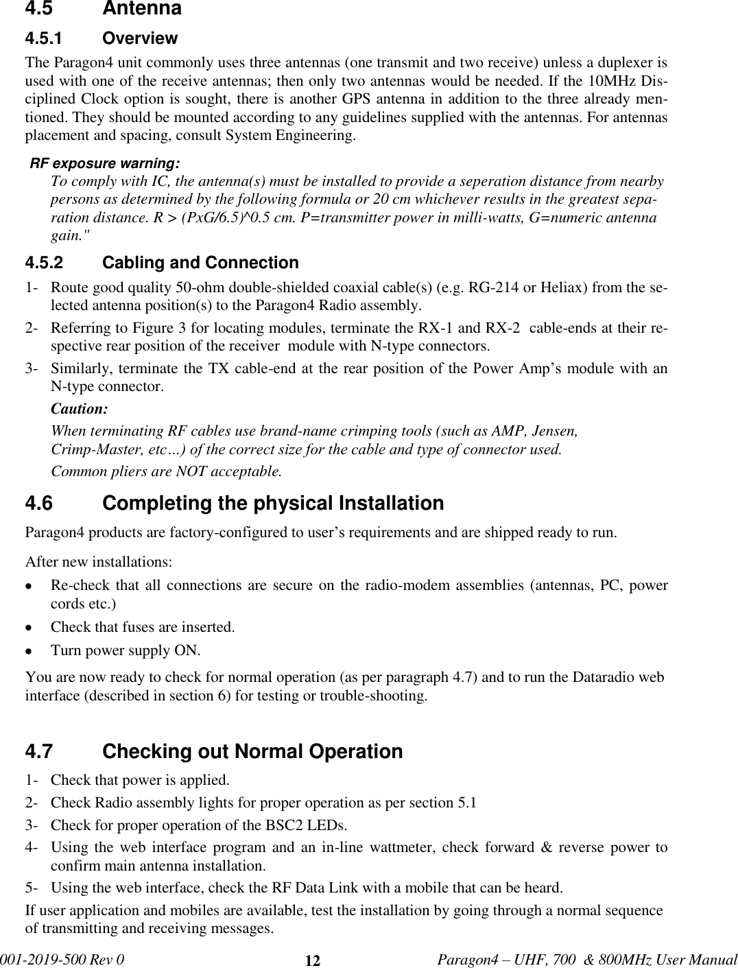   001-2019-500 Rev 0         Paragon4 – UHF, 700  &amp; 800MHz User Manual     12 4.5  Antenna 4.5.1  Overview The Paragon4 unit commonly uses three antennas (one transmit and two receive) unless a duplexer is used with one of the receive antennas; then only two antennas would be needed. If the 10MHz Dis-ciplined Clock option is sought, there is another GPS antenna in addition to the three already men-tioned. They should be mounted according to any guidelines supplied with the antennas. For antennas placement and spacing, consult System Engineering.   RF exposure warning: To comply with IC, the antenna(s) must be installed to provide a seperation distance from nearby persons as determined by the following formula or 20 cm whichever results in the greatest sepa-ration distance. R &gt; (PxG/6.5)^0.5 cm. P=transmitter power in milli-watts, G=numeric antenna gain.&quot; 4.5.2  Cabling and Connection 1- Route good quality 50-ohm double-shielded coaxial cable(s) (e.g. RG-214 or Heliax) from the se-lected antenna position(s) to the Paragon4 Radio assembly. 2- Referring to Figure 3 for locating modules, terminate the RX-1 and RX-2  cable-ends at their re-spective rear position of the receiver  module with N-type connectors. 3- Similarly, terminate the TX cable-end at  the rear position of the Power Amp’s module with an N-type connector. Caution:  When terminating RF cables use brand-name crimping tools (such as AMP, Jensen, Crimp-Master, etc…) of the correct size for the cable and type of connector used. Common pliers are NOT acceptable. 4.6  Completing the physical Installation Paragon4 products are factory-configured to user’s requirements and are shipped ready to run.  After new installations:  Re-check that all connections are secure on the radio-modem assemblies (antennas, PC, power cords etc.)  Check that fuses are inserted.  Turn power supply ON. You are now ready to check for normal operation (as per paragraph 4.7) and to run the Dataradio web interface (described in section 6) for testing or trouble-shooting.   4.7  Checking out Normal Operation 1- Check that power is applied. 2- Check Radio assembly lights for proper operation as per section 5.1 3- Check for proper operation of the BSC2 LEDs. 4- Using the web interface  program and an in-line wattmeter,  check forward &amp; reverse power to confirm main antenna installation. 5- Using the web interface, check the RF Data Link with a mobile that can be heard. If user application and mobiles are available, test the installation by going through a normal sequence of transmitting and receiving messages. 