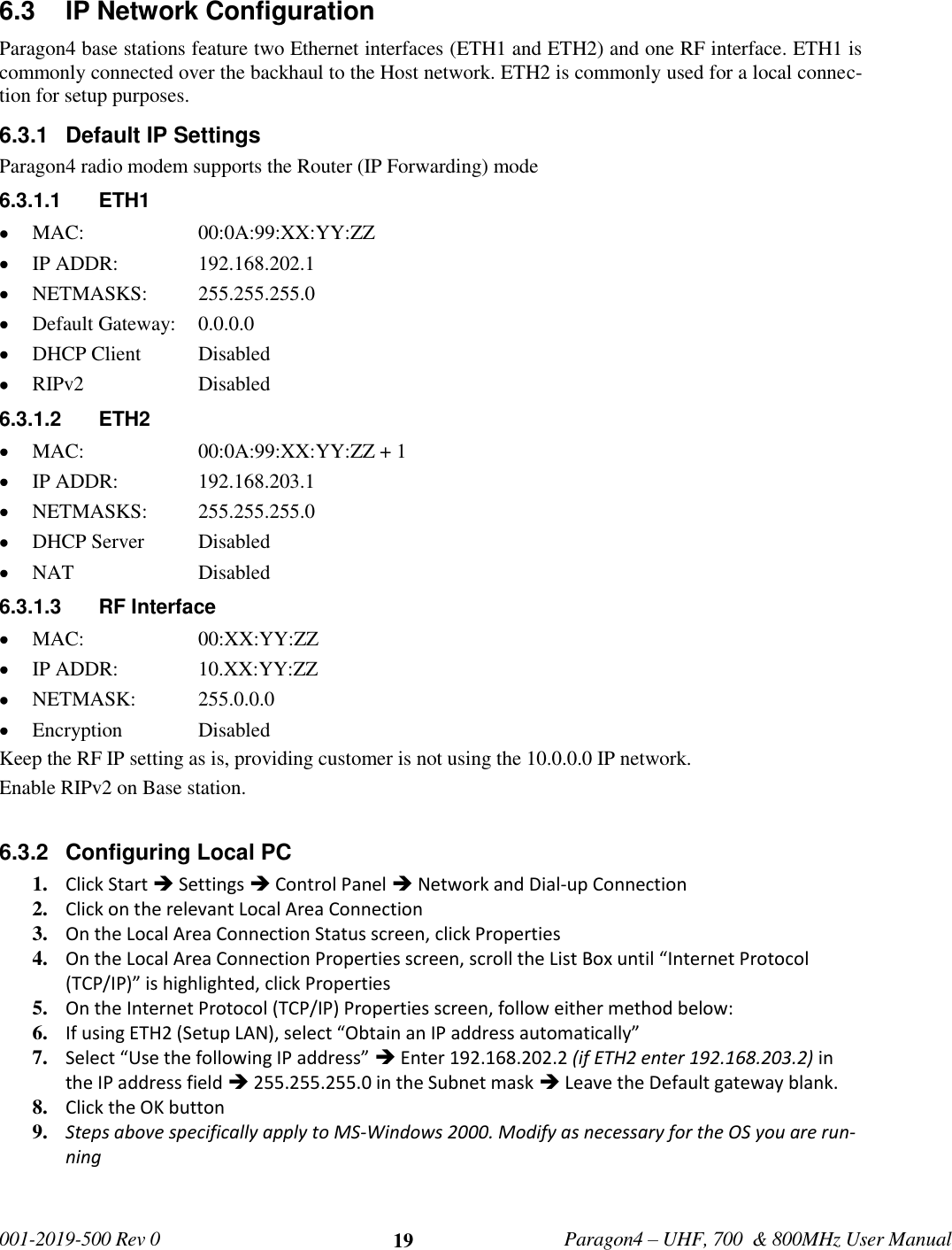   001-2019-500 Rev 0         Paragon4 – UHF, 700  &amp; 800MHz User Manual     19 6.3  IP Network Configuration Paragon4 base stations feature two Ethernet interfaces (ETH1 and ETH2) and one RF interface. ETH1 is commonly connected over the backhaul to the Host network. ETH2 is commonly used for a local connec-tion for setup purposes. 6.3.1  Default IP Settings Paragon4 radio modem supports the Router (IP Forwarding) mode 6.3.1.1  ETH1  MAC:     00:0A:99:XX:YY:ZZ  IP ADDR:     192.168.202.1  NETMASKS:   255.255.255.0  Default Gateway:   0.0.0.0  DHCP Client  Disabled  RIPv2    Disabled 6.3.1.2  ETH2  MAC:     00:0A:99:XX:YY:ZZ + 1  IP ADDR:     192.168.203.1  NETMASKS:   255.255.255.0  DHCP Server  Disabled  NAT    Disabled 6.3.1.3  RF Interface  MAC:     00:XX:YY:ZZ  IP ADDR:     10.XX:YY:ZZ  NETMASK:   255.0.0.0  Encryption    Disabled Keep the RF IP setting as is, providing customer is not using the 10.0.0.0 IP network. Enable RIPv2 on Base station.  6.3.2  Configuring Local PC 1. Click Start  Settings  Control Panel  Network and Dial-up Connection 2. Click on the relevant Local Area Connection 3. On the Local Area Connection Status screen, click Properties 4. On the Local Area Connection Properties screen, scroll the List Box until “Internet Protocol (TCP/IP)” is highlighted, click Properties 5. On the Internet Protocol (TCP/IP) Properties screen, follow either method below: 6. If using ETH2 (Setup LAN), select “Obtain an IP address automatically”  7. Select “Use the following IP address”  Enter 192.168.202.2 (if ETH2 enter 192.168.203.2) in the IP address field  255.255.255.0 in the Subnet mask  Leave the Default gateway blank. 8. Click the OK button 9. Steps above specifically apply to MS-Windows 2000. Modify as necessary for the OS you are run-ning   