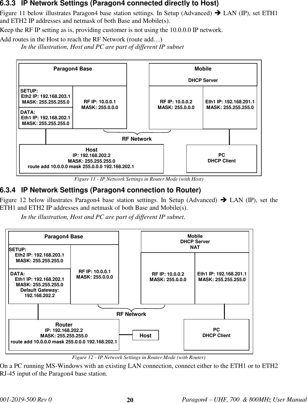   001-2019-500 Rev 0         Paragon4 – UHF, 700  &amp; 800MHz User Manual     20 6.3.3  IP Network Settings (Paragon4 connected directly to Host) Figure 11 below illustrates Paragon4 base station settings. In Setup (Advanced)  LAN (IP), set ETH1 and ETH2 IP addresses and netmask of both Base and Mobile(s). Keep the RF IP setting as is, providing customer is not using the 10.0.0.0 IP network. Add routes in the Host to reach the RF Network (route add…) In the illustration, Host and PC are part of different IP subnet Figure 11 - IP Network Settings in Router Mode (with Host) 6.3.4  IP Network Settings (Paragon4 connection to Router) Figure 12 below illustrates  Paragon4 base  station settings. In Setup (Advanced)    LAN (IP), set  the ETH1 and ETH2 IP addresses and netmask of both Base and Mobile(s). In the illustration, Host and PC are part of different IP subnet. Figure 12 - IP Network Settings in Router Mode (with Router) On a PC running MS-Windows with an existing LAN connection, connect either to the ETH1 or to ETH2 RJ-45 input of the Paragon4 base station.   Paragon4 Base   SETUP:  Eth2 IP: 192.168.203.1 MASK: 255.255.255.0     RF IP: 10.0.0.1 MASK: 255.0.0.0 Mobile  DHCP Server   RF IP: 10.0.0.2 MASK: 255.0.0.0   Eth1 IP: 192.168.201.1 MASK: 255.255.255.0 RF Network Host IP: 192.168.202.2 MASK: 255.255.255.0       route add 10.0.0.0 mask 255.0.0.0 192.168.202.1  PC DHCP Client  DATA: Eth1 IP: 192.168.202.1 MASK: 255.255.255.0  Paragon4 Base   SETUP:  Eth2 IP: 192.168.203.1 MASK: 255.255.255.0         RF IP: 10.0.0.1 MASK: 255.0.0.0 Mobile DHCP Server NAT    RF IP: 10.0.0.2 MASK: 255.0.0.0    Eth1 IP: 192.168.201.1 MASK: 255.255.255.0 RF Network Router IP: 192.168.202.2 MASK: 255.255.255.0 route add 10.0.0.0 mask 255.0.0.0 192.168.202.1  PC DHCP Client  DATA: Eth1 IP: 192.168.202.1 MASK: 255.255.255.0 Default Gateway: 192.168.202.2  Host 