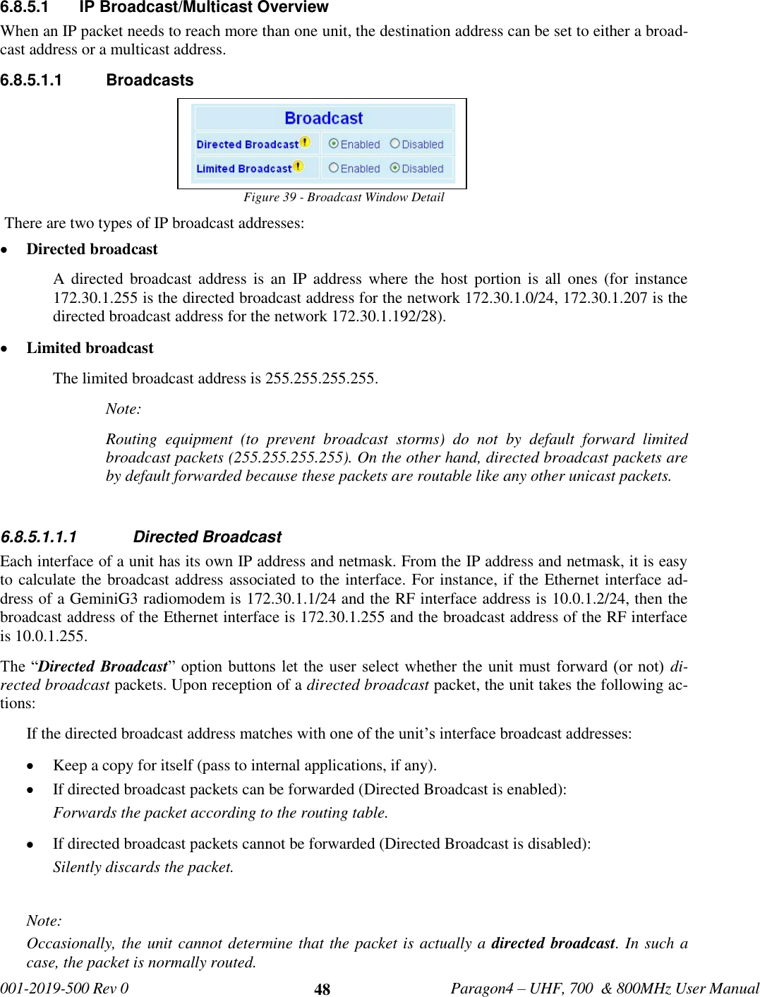  001-2019-500 Rev 0         Paragon4 – UHF, 700  &amp; 800MHz User Manual     48 6.8.5.1  IP Broadcast/Multicast Overview When an IP packet needs to reach more than one unit, the destination address can be set to either a broad-cast address or a multicast address. 6.8.5.1.1  Broadcasts Figure 39 - Broadcast Window Detail  There are two types of IP broadcast addresses:   Directed broadcast  A directed  broadcast address  is  an  IP address  where the  host portion is  all  ones  (for  instance 172.30.1.255 is the directed broadcast address for the network 172.30.1.0/24, 172.30.1.207 is the directed broadcast address for the network 172.30.1.192/28).   Limited broadcast The limited broadcast address is 255.255.255.255. Note: Routing  equipment  (to  prevent  broadcast  storms)  do  not  by  default  forward  limited broadcast packets (255.255.255.255). On the other hand, directed broadcast packets are by default forwarded because these packets are routable like any other unicast packets.  6.8.5.1.1.1  Directed Broadcast Each interface of a unit has its own IP address and netmask. From the IP address and netmask, it is easy to calculate the broadcast address associated to the interface. For instance, if the Ethernet interface ad-dress of a GeminiG3 radiomodem is 172.30.1.1/24 and the RF interface address is 10.0.1.2/24, then the broadcast address of the Ethernet interface is 172.30.1.255 and the broadcast address of the RF interface is 10.0.1.255. The “Directed Broadcast” option  buttons let the user select  whether the unit must  forward (or not)  di-rected broadcast packets. Upon reception of a directed broadcast packet, the unit takes the following ac-tions: If the directed broadcast address matches with one of the unit’s interface broadcast addresses:  Keep a copy for itself (pass to internal applications, if any).  If directed broadcast packets can be forwarded (Directed Broadcast is enabled): Forwards the packet according to the routing table.  If directed broadcast packets cannot be forwarded (Directed Broadcast is disabled): Silently discards the packet.  Note:  Occasionally, the unit cannot determine that the packet is actually a directed broadcast. In such a case, the packet is normally routed.  