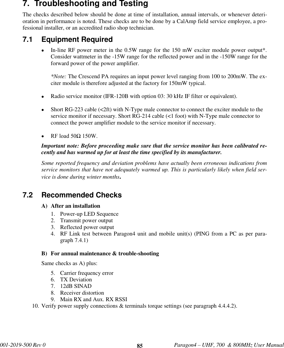              001-2019-500 Rev 0   Paragon4 – UHF, 700  &amp; 800MHz User Manual     85 7.  Troubleshooting and Testing  The checks described below should be done at time of installation, annual intervals, or whenever deteri-oration in performance is noted. These checks are to be done by a CalAmp field service employee, a pro-fessional installer, or an accredited radio shop technician. 7.1  Equipment Required   In-line RF power meter in the 0.5W range for the 150 mW exciter module power output*. Consider wattmeter in the -15W range for the reflected power and in the -150W range for the forward power of the power amplifier.  *Note: The Crescend PA requires an input power level ranging from 100 to 200mW. The ex-citer module is therefore adjusted at the factory for 150mW typical.    Radio service monitor (IFR-120B with option 03: 30 kHz IF filter or equivalent).   Short RG-223 cable (&lt;2ft) with N-Type male connector to connect the exciter module to the service monitor if necessary. Short RG-214 cable (&lt;1 foot) with N-Type male connector to connect the power amplifier module to the service monitor if necessary.   RF load 50Ω 150W. Important note: Before proceeding make sure that the service monitor has been calibrated re-cently and has warmed up for at least the time specified by its manufacturer.  Some reported frequency and deviation problems have actually been erroneous indications from service monitors that have not adequately warmed up. This is particularly likely when field ser-vice is done during winter months.  7.2  Recommended Checks   A) After an installation 1. Power-up LED Sequence 2. Transmit power output 3. Reflected power output 4. RF Link test between Paragon4 unit and mobile unit(s) (PING from a PC as per para-graph 7.4.1)   B) For annual maintenance &amp; trouble-shooting Same checks as A) plus: 5. Carrier frequency error 6. TX Deviation 7. 12dB SINAD 8. Receiver distortion 9. Main RX and Aux. RX RSSI 10. Verify power supply connections &amp; terminals torque settings (see paragraph 4.4.4.2). 