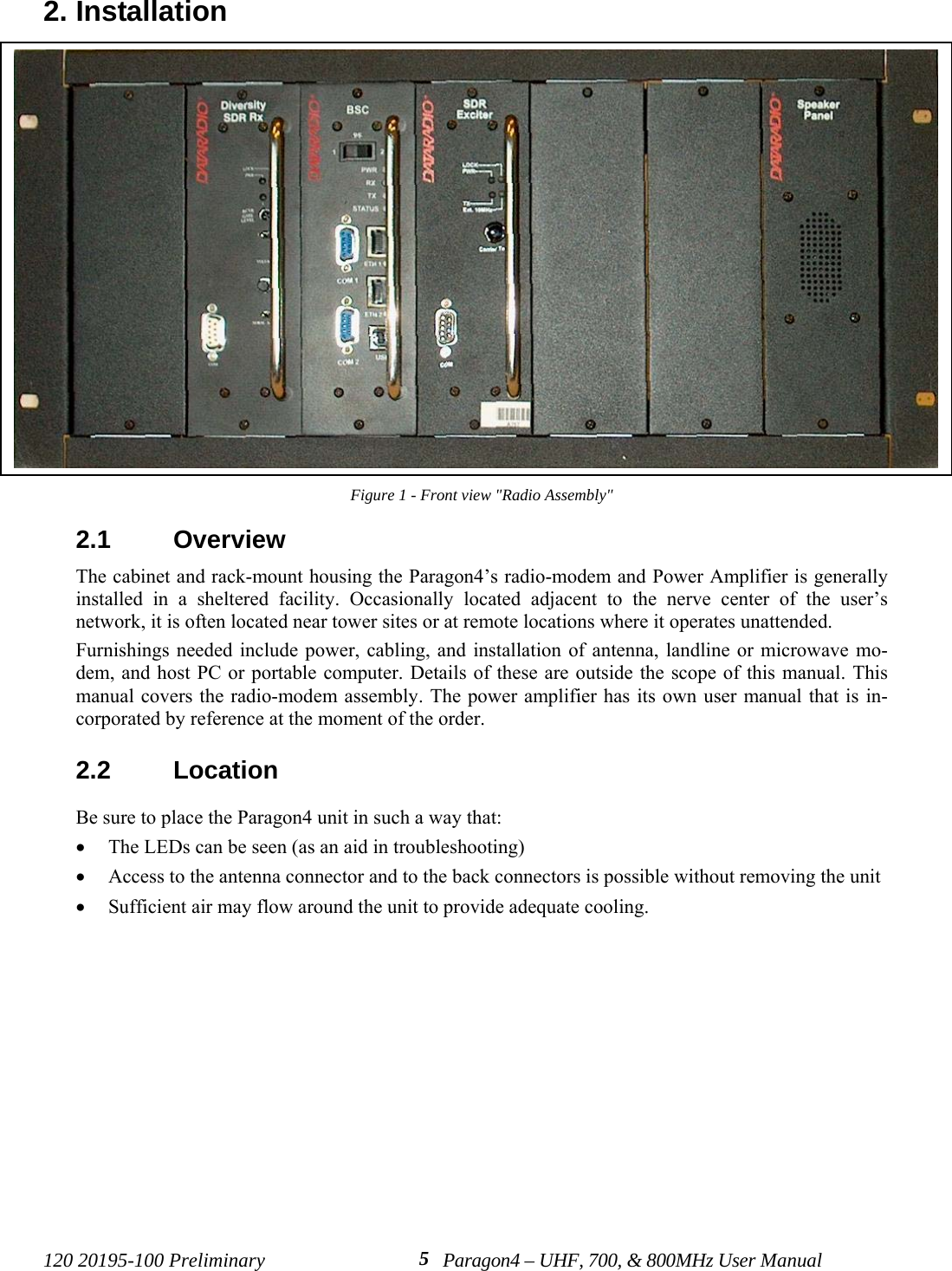 120 20195-100 Preliminary Paragon4 – UHF, 700, &amp; 800MHz User Manual52. InstallationFigure 1 - Front view &quot;Radio Assembly&quot;2.1  OverviewThe cabinet and rack-mount housing the Paragon4’s radio-modem and Power Amplifier is generallyinstalled in a sheltered facility. Occasionally located adjacent to the nerve center of the user’snetwork, it is often located near tower sites or at remote locations where it operates unattended.Furnishings needed include power, cabling, and installation of antenna, landline or microwave mo-dem, and host PC or portable computer. Details of these are outside the scope of this manual. Thismanual covers the radio-modem assembly. The power amplifier has its own user manual that is in-corporated by reference at the moment of the order.2.2  LocationBe sure to place the Paragon4 unit in such a way that:• The LEDs can be seen (as an aid in troubleshooting)• Access to the antenna connector and to the back connectors is possible without removing the unit • Sufficient air may flow around the unit to provide adequate cooling.
