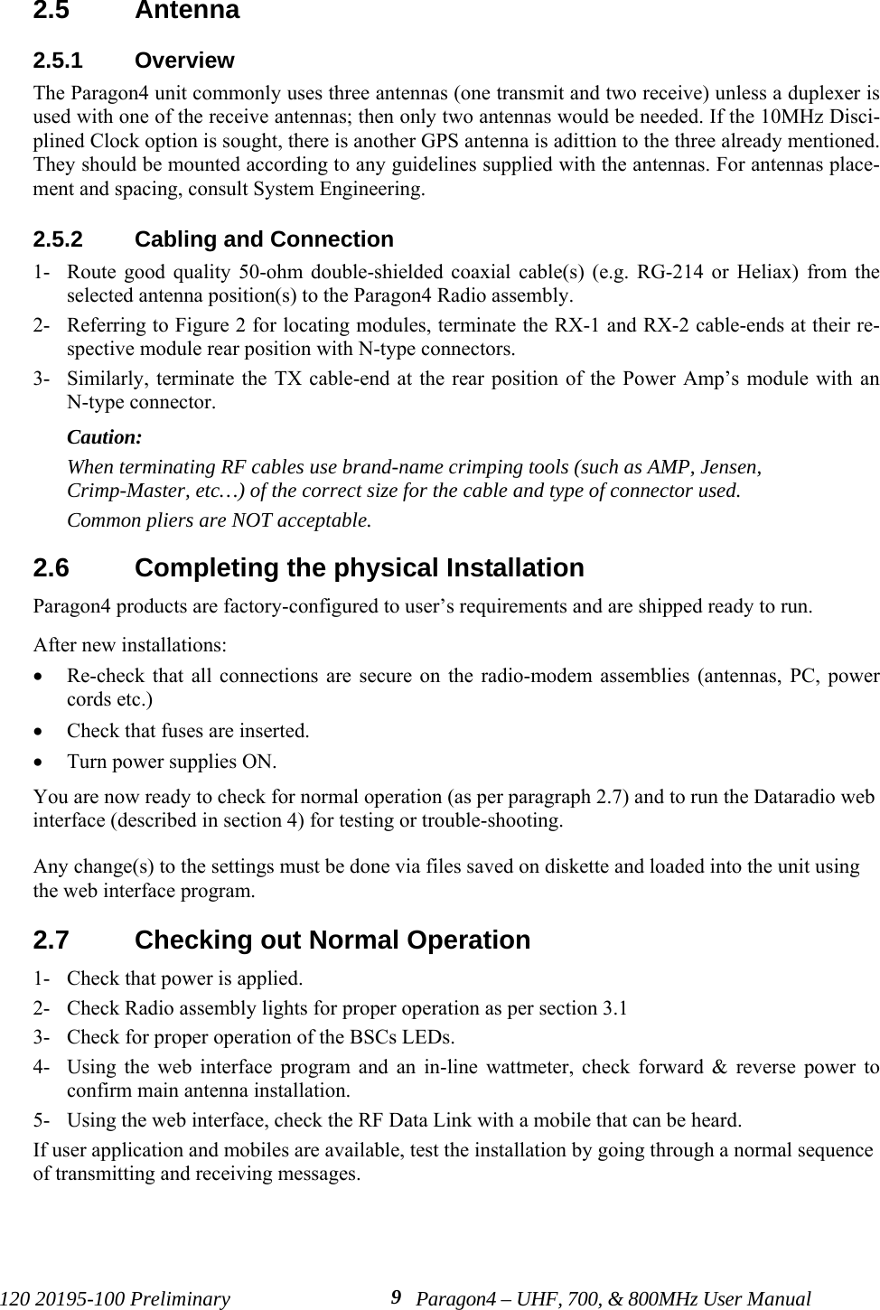 120 20195-100 Preliminary Paragon4 – UHF, 700, &amp; 800MHz User Manual92.5  Antenna2.5.1  OverviewThe Paragon4 unit commonly uses three antennas (one transmit and two receive) unless a duplexer isused with one of the receive antennas; then only two antennas would be needed. If the 10MHz Disci-plined Clock option is sought, there is another GPS antenna is adittion to the three already mentioned.They should be mounted according to any guidelines supplied with the antennas. For antennas place-ment and spacing, consult System Engineering. 2.5.2  Cabling and Connection1- Route good quality 50-ohm double-shielded coaxial cable(s) (e.g. RG-214 or Heliax) from theselected antenna position(s) to the Paragon4 Radio assembly.2- Referring to Figure 2 for locating modules, terminate the RX-1 and RX-2 cable-ends at their re-spective module rear position with N-type connectors.3- Similarly, terminate the TX cable-end at the rear position of the Power Amp’s module with anN-type connector.Caution: When terminating RF cables use brand-name crimping tools (such as AMP, Jensen,Crimp-Master, etc…) of the correct size for the cable and type of connector used.Common pliers are NOT acceptable.2.6  Completing the physical InstallationParagon4 products are factory-configured to user’s requirements and are shipped ready to run. After new installations:• Re-check that all connections are secure on the radio-modem assemblies (antennas, PC, powercords etc.)• Check that fuses are inserted.• Turn power supplies ON.You are now ready to check for normal operation (as per paragraph 2.7) and to run the Dataradio webinterface (described in section 4) for testing or trouble-shooting. Any change(s) to the settings must be done via files saved on diskette and loaded into the unit usingthe web interface program.2.7  Checking out Normal Operation1- Check that power is applied.2- Check Radio assembly lights for proper operation as per section 3.13- Check for proper operation of the BSCs LEDs.4- Using the web interface program and an in-line wattmeter, check forward &amp; reverse power toconfirm main antenna installation.5- Using the web interface, check the RF Data Link with a mobile that can be heard.If user application and mobiles are available, test the installation by going through a normal sequenceof transmitting and receiving messages.