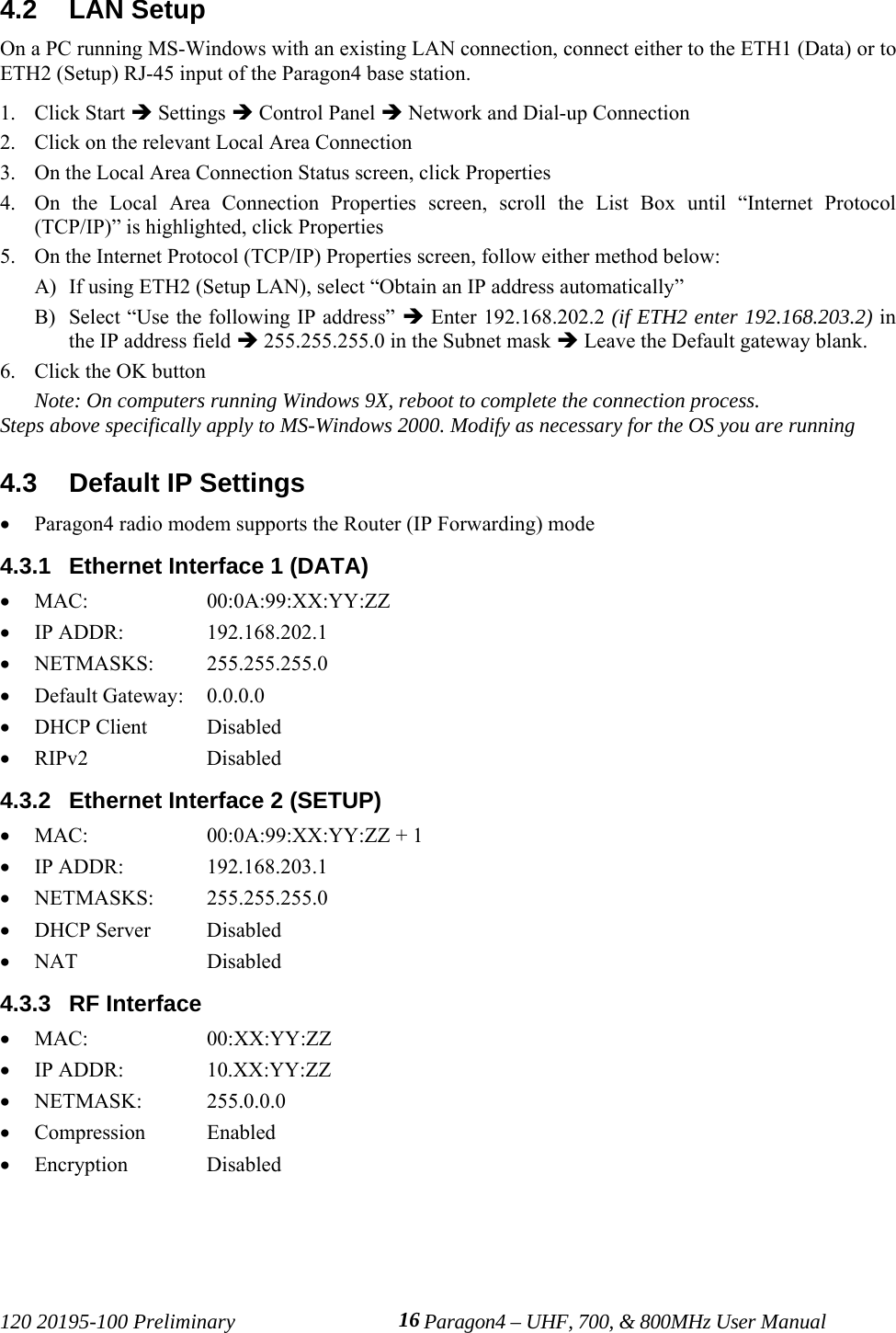 120 20195-100 Preliminary Paragon4 – UHF, 700, &amp; 800MHz User Manual164.2  LAN SetupOn a PC running MS-Windows with an existing LAN connection, connect either to the ETH1 (Data) or toETH2 (Setup) RJ-45 input of the Paragon4 base station.1. Click Start Î Settings Î Control Panel Î Network and Dial-up Connection2. Click on the relevant Local Area Connection3. On the Local Area Connection Status screen, click Properties4. On the Local Area Connection Properties screen, scroll the List Box until “Internet Protocol(TCP/IP)” is highlighted, click Properties5. On the Internet Protocol (TCP/IP) Properties screen, follow either method below:A) If using ETH2 (Setup LAN), select “Obtain an IP address automatically” B) Select “Use the following IP address” Î Enter 192.168.202.2 (if ETH2 enter 192.168.203.2) inthe IP address field Î 255.255.255.0 in the Subnet mask Î Leave the Default gateway blank.6. Click the OK buttonNote: On computers running Windows 9X, reboot to complete the connection process.Steps above specifically apply to MS-Windows 2000. Modify as necessary for the OS you are running4.3  Default IP Settings• Paragon4 radio modem supports the Router (IP Forwarding) mode4.3.1  Ethernet Interface 1 (DATA)• MAC: 00:0A:99:XX:YY:ZZ• IP ADDR:  192.168.202.1• NETMASKS: 255.255.255.0• Default Gateway:  0.0.0.0• DHCP Client Disabled• RIPv2 Disabled4.3.2  Ethernet Interface 2 (SETUP)• MAC:  00:0A:99:XX:YY:ZZ + 1• IP ADDR:  192.168.203.1• NETMASKS: 255.255.255.0• DHCP Server Disabled• NAT Disabled4.3.3  RF Interface• MAC: 00:XX:YY:ZZ• IP ADDR:  10.XX:YY:ZZ• NETMASK: 255.0.0.0• Compression Enabled• Encryption Disabled