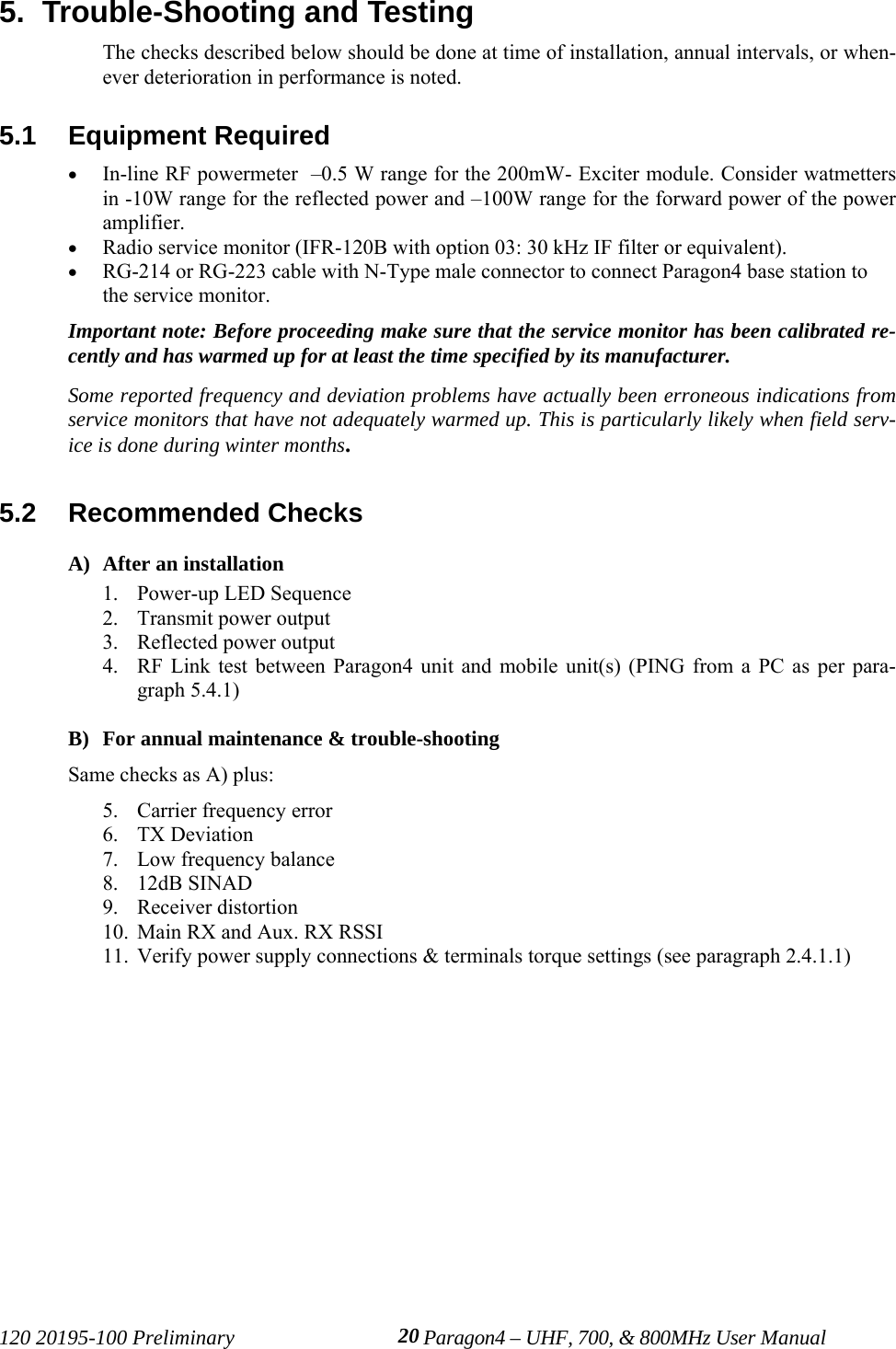 120 20195-100 Preliminary Paragon4 – UHF, 700, &amp; 800MHz User Manual205.  Trouble-Shooting and Testing The checks described below should be done at time of installation, annual intervals, or when-ever deterioration in performance is noted.5.1  Equipment Required• In-line RF powermeter  –0.5 W range for the 200mW- Exciter module. Consider watmettersin -10W range for the reflected power and –100W range for the forward power of the poweramplifier.• Radio service monitor (IFR-120B with option 03: 30 kHz IF filter or equivalent).• RG-214 or RG-223 cable with N-Type male connector to connect Paragon4 base station tothe service monitor.Important note: Before proceeding make sure that the service monitor has been calibrated re-cently and has warmed up for at least the time specified by its manufacturer. Some reported frequency and deviation problems have actually been erroneous indications fromservice monitors that have not adequately warmed up. This is particularly likely when field serv-ice is done during winter months.5.2  Recommended Checks  A) After an installation1. Power-up LED Sequence2. Transmit power output3. Reflected power output4. RF Link test between Paragon4 unit and mobile unit(s) (PING from a PC as per para-graph 5.4.1) B) For annual maintenance &amp; trouble-shootingSame checks as A) plus:5. Carrier frequency error6. TX Deviation7. Low frequency balance8. 12dB SINAD9. Receiver distortion10. Main RX and Aux. RX RSSI11. Verify power supply connections &amp; terminals torque settings (see paragraph 2.4.1.1)