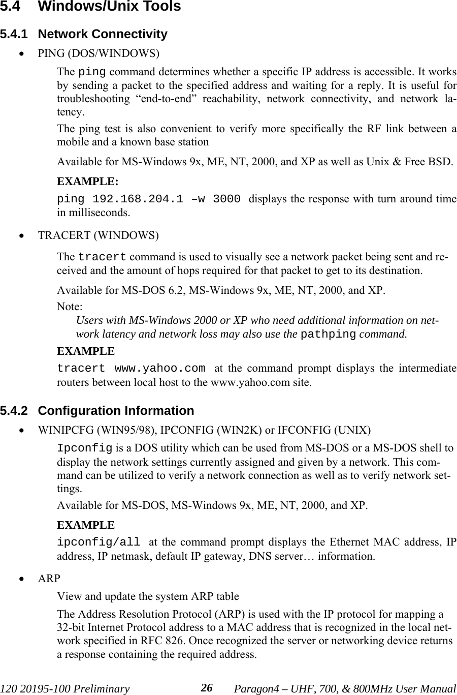 120 20195-100 Preliminary Paragon4 – UHF, 700, &amp; 800MHz User Manual265.4  Windows/Unix Tools5.4.1  Network Connectivity• PING (DOS/WINDOWS)The ping command determines whether a specific IP address is accessible. It worksby sending a packet to the specified address and waiting for a reply. It is useful fortroubleshooting “end-to-end” reachability, network connectivity, and network la-tency. The ping test is also convenient to verify more specifically the RF link between amobile and a known base stationAvailable for MS-Windows 9x, ME, NT, 2000, and XP as well as Unix &amp; Free BSD.EXAMPLE:ping 192.168.204.1 –w 3000 displays the response with turn around timein milliseconds.• TRACERT (WINDOWS)The tracert command is used to visually see a network packet being sent and re-ceived and the amount of hops required for that packet to get to its destination. Available for MS-DOS 6.2, MS-Windows 9x, ME, NT, 2000, and XP.Note:Users with MS-Windows 2000 or XP who need additional information on net-work latency and network loss may also use the pathping command.EXAMPLEtracert www.yahoo.com at the command prompt displays the intermediaterouters between local host to the www.yahoo.com site.5.4.2  Configuration Information• WINIPCFG (WIN95/98), IPCONFIG (WIN2K) or IFCONFIG (UNIX) Ipconfig is a DOS utility which can be used from MS-DOS or a MS-DOS shell todisplay the network settings currently assigned and given by a network. This com-mand can be utilized to verify a network connection as well as to verify network set-tings.Available for MS-DOS, MS-Windows 9x, ME, NT, 2000, and XP.EXAMPLEipconfig/all at the command prompt displays the Ethernet MAC address, IPaddress, IP netmask, default IP gateway, DNS server… information.• ARP View and update the system ARP tableThe Address Resolution Protocol (ARP) is used with the IP protocol for mapping a32-bit Internet Protocol address to a MAC address that is recognized in the local net-work specified in RFC 826. Once recognized the server or networking device returnsa response containing the required address.