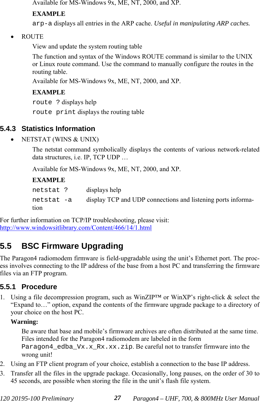 120 20195-100 Preliminary Paragon4 – UHF, 700, &amp; 800MHz User Manual27Available for MS-Windows 9x, ME, NT, 2000, and XP.EXAMPLEarp-a displays all entries in the ARP cache. Useful in manipulating ARP caches.• ROUTE View and update the system routing tableThe function and syntax of the Windows ROUTE command is similar to the UNIXor Linux route command. Use the command to manually configure the routes in therouting table.Available for MS-Windows 9x, ME, NT, 2000, and XP.EXAMPLE route ? displays helproute print displays the routing table 5.4.3  Statistics Information• NETSTAT (WINS &amp; UNIX) The netstat command symbolically displays the contents of various network-relateddata structures, i.e. IP, TCP UDP …Available for MS-Windows 9x, ME, NT, 2000, and XP.EXAMPLE netstat ? displays helpnetstat -a  display TCP and UDP connections and listening ports informa-tion For further information on TCP/IP troubleshooting, please visit:http://www.windowsitlibrary.com/Content/466/14/1.html5.5  BSC Firmware UpgradingThe Paragon4 radiomodem firmware is field-upgradable using the unit’s Ethernet port. The proc-ess involves connecting to the IP address of the base from a host PC and transferring the firmwarefiles via an FTP program. 5.5.1  Procedure1. Using a file decompression program, such as WinZIP™ or WinXP’s right-click &amp; select the“Expand to…” option, expand the contents of the firmware upgrade package to a directory ofyour choice on the host PC.Warning:Be aware that base and mobile’s firmware archives are often distributed at the same time.Files intended for the Paragon4 radiomodem are labeled in the formParagon4_edba_Vx.x_Rx.xx.zip. Be careful not to transfer firmware into thewrong unit! 2. Using an FTP client program of your choice, establish a connection to the base IP address.3. Transfer all the files in the upgrade package. Occasionally, long pauses, on the order of 30 to45 seconds, are possible when storing the file in the unit’s flash file system.