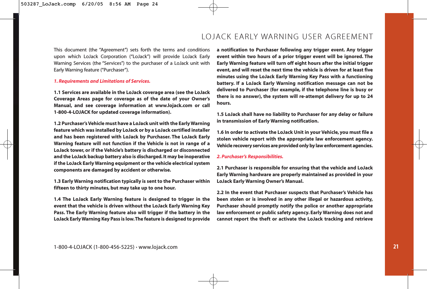 21This document (the “Agreement”) sets forth the terms and conditionsupon which LoJack Corporation (“LoJack”) will provide LoJack EarlyWarning Services (the “Services”) to the purchaser of a LoJack unit withEarly Warning feature (“Purchaser”).1. Requirements and Limitations of Services.1.1 Services are available in the LoJack coverage area (see the LoJackCoverage Areas page for coverage as of the date of your Owner’sManual, and see coverage information at www.lojack.com or call 1-800-4-LOJACK for updated coverage information).1.2 Purchaser’s Vehicle must have a LoJack unit with the Early Warningfeature which was installed by LoJack or by a LoJack certified installerand has been registered with LoJack by Purchaser. The LoJack EarlyWarning feature will not function if the Vehicle is not in range of aLoJack tower, or if the Vehicle’s battery is discharged or disconnectedand the LoJack backup battery also is discharged. It may be inoperativeif the LoJack Early Warning equipment or the vehicle electrical systemcomponents are damaged by accident or otherwise.1.3 Early Warning notification typically is sent to the Purchaser within fifteen to thirty minutes, but may take up to one hour.1.4 The LoJack Early Warning feature is designed to trigger in theevent that the vehicle is driven without the LoJack Early Warning KeyPass. The Early Warning feature also will trigger if the battery in theLoJack Early Warning Key Pass is low.The feature is designed to providea notification to Purchaser following any trigger event. Any triggerevent within two hours of a prior trigger event will be ignored. TheEarly Warning feature will turn off eight hours after the initial triggerevent, and will reset the next time the vehicle is driven for at least fiveminutes using the LoJack Early Warning Key Pass with a functioningbattery. If a LoJack Early Warning notification message can not bedelivered to Purchaser (for example, if the telephone line is busy orthere is no answer), the system will re-attempt delivery for up to 24hours.1.5 LoJack shall have no liability to Purchaser for any delay or failurein transmission of Early Warning notification.1.6 In order to activate the LoJack Unit in your Vehicle, you must file astolen vehicle report with the appropriate law enforcement agency.Vehicle recovery services are provided only by law enforcement agencies.2. Purchaser’s Responsibilities.2.1 Purchaser is responsible for ensuring that the vehicle and LoJackEarly Warning hardware are properly maintained as provided in yourLoJack Early Warning Owner’s Manual.2.2 In the event that Purchaser suspects that Purchaser’s Vehicle has been stolen or is involved in any other illegal or hazardous activity,Purchaser should promptly notify the police or another appropriatelaw enforcement or public safety agency. Early Warning does not and cannot report the theft or activate the LoJack tracking and retrieveLOJACK EARLY WARNING USER AGREEMENT1-800-4-LOJACK (1-800-456-5225) •www.lojack.com503287_LoJack.comp  6/20/05  8:56 AM  Page 24