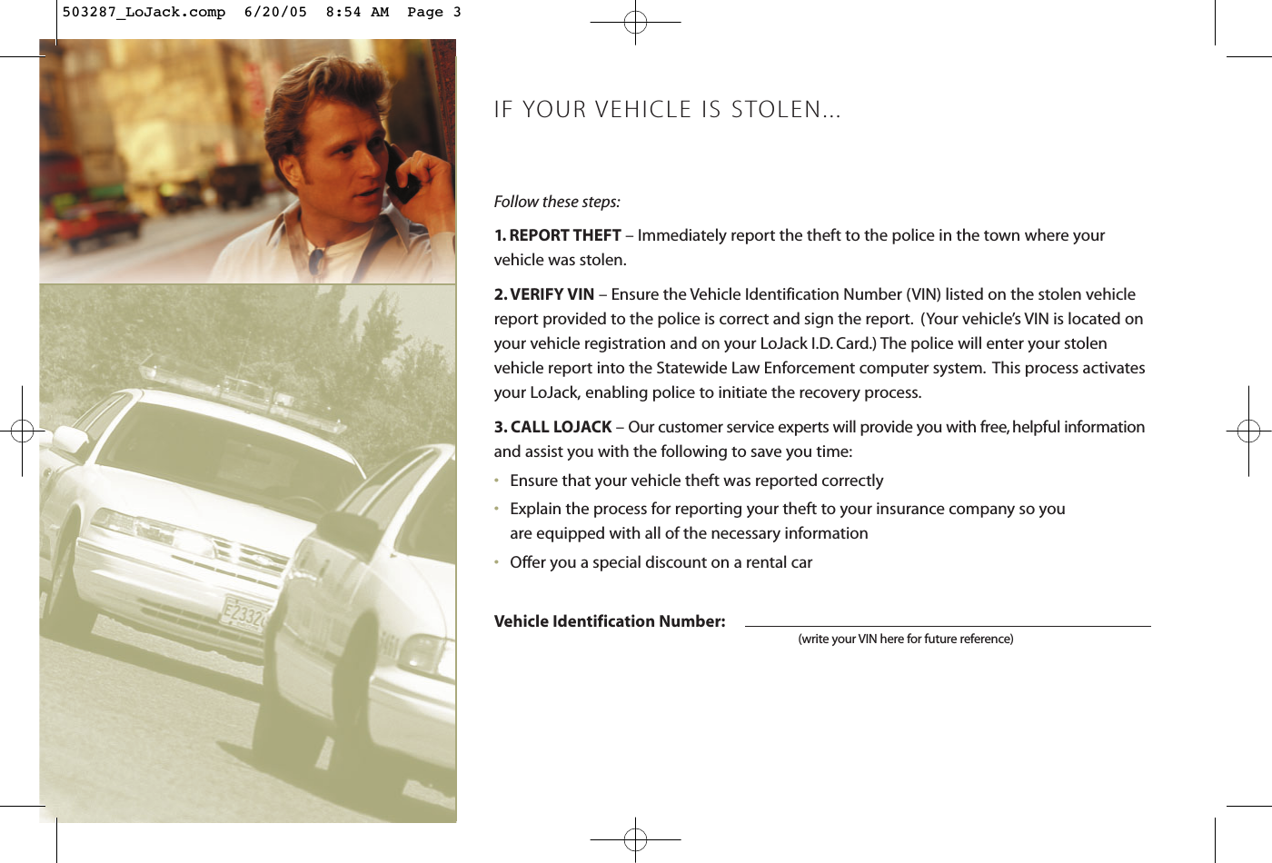 Follow these steps:1. REPORT THEFT – Immediately report the theft to the police in the town where your vehicle was stolen.2. VERIFY VIN – Ensure the Vehicle Identification Number (VIN) listed on the stolen vehiclereport provided to the police is correct and sign the report. (Your vehicle’s VIN is located onyour vehicle registration and on your LoJack I.D. Card.) The police will enter your stolen vehicle report into the Statewide Law Enforcement computer system. This process activatesyour LoJack, enabling police to initiate the recovery process.3. CALL LOJACK – Our customer service experts will provide you with free, helpful informationand assist you with the following to save you time:•Ensure that your vehicle theft was reported correctly•Explain the process for reporting your theft to your insurance company so you are equipped with all of the necessary information•Offer you a special discount on a rental carVehicle Identification Number:(write your VIN here for future reference)IF YOUR VEHICLE IS STOLEN...503287_LoJack.comp  6/20/05  8:54 AM  Page 3
