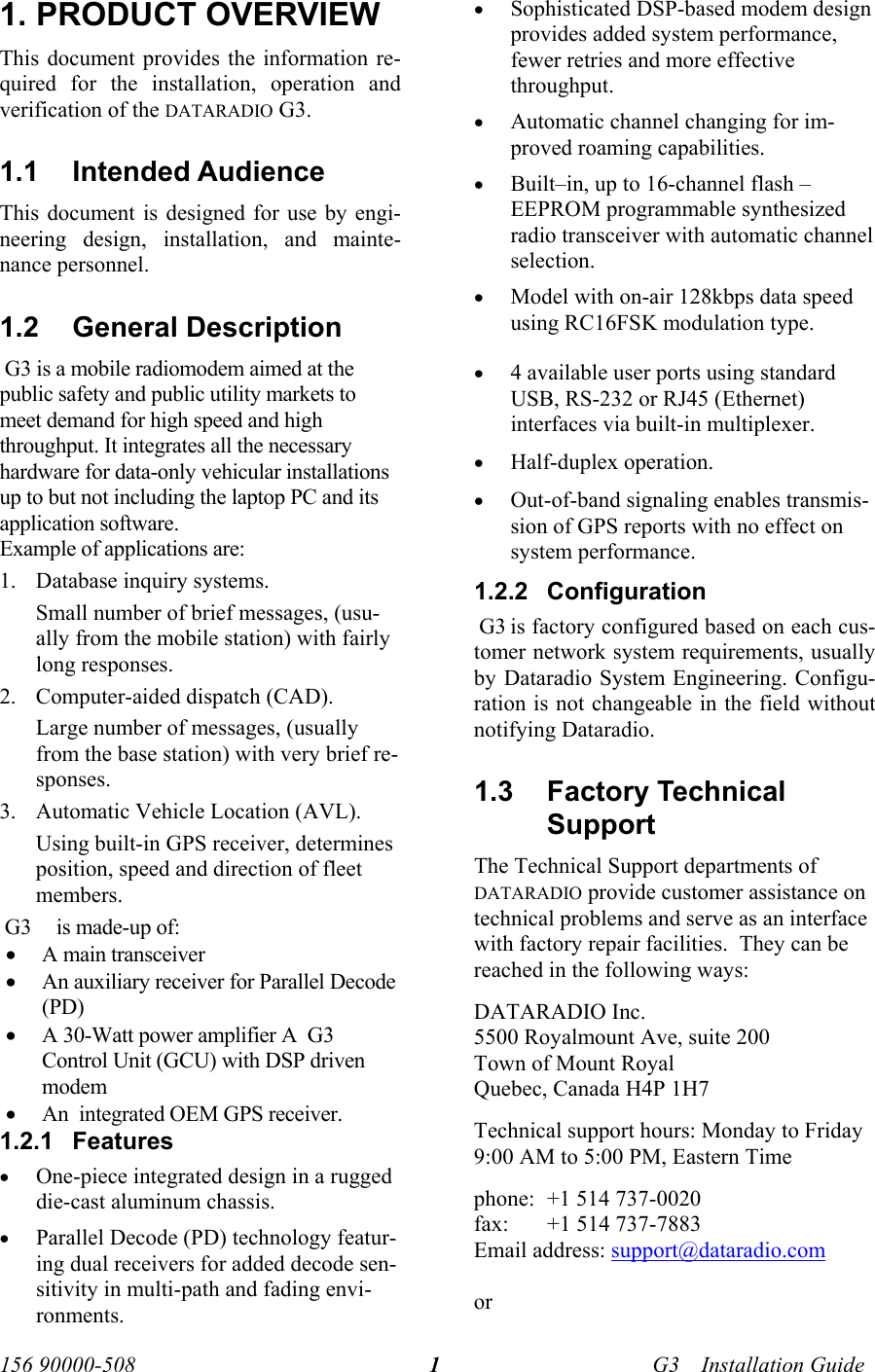   156 90000-508    G3     Installation Guide  11. PRODUCT OVERVIEW This document provides the information re-quired for the installation, operation and verification of the DATARADIO G3.  1.1 Intended Audience This document is designed for use by engi-neering design, installation, and mainte-nance personnel. 1.2 General Description  G3 is a mobile radiomodem aimed at the public safety and public utility markets to meet demand for high speed and high throughput. It integrates all the necessary hardware for data-only vehicular installations up to but not including the laptop PC and its application software.   Example of applications are: 1. Database inquiry systems.  Small number of brief messages, (usu-ally from the mobile station) with fairly long responses. 2. Computer-aided dispatch (CAD). Large number of messages, (usually from the base station) with very brief re-sponses. 3. Automatic Vehicle Location (AVL). Using built-in GPS receiver, determines position, speed and direction of fleet members.  G3      is made-up of: • A main transceiver  • An auxiliary receiver for Parallel Decode (PD)  • A 30-Watt power amplifier A  G3 Control Unit (GCU) with DSP driven modem  • An  integrated OEM GPS receiver.  1.2.1 Features • One-piece integrated design in a rugged die-cast aluminum chassis. • Parallel Decode (PD) technology featur-ing dual receivers for added decode sen-sitivity in multi-path and fading envi-ronments. • Sophisticated DSP-based modem design provides added system performance, fewer retries and more effective throughput. • Automatic channel changing for im-proved roaming capabilities. • Built–in, up to 16-channel flash –EEPROM programmable synthesized radio transceiver with automatic channel selection. • Model with on-air 128kbps data speed using RC16FSK modulation type.   • 4 available user ports using standard USB, RS-232 or RJ45 (Ethernet) interfaces via built-in multiplexer. • Half-duplex operation. • Out-of-band signaling enables transmis-sion of GPS reports with no effect on system performance. 1.2.2 Configuration  G3 is factory configured based on each cus-tomer network system requirements, usually by Dataradio System Engineering. Configu-ration is not changeable in the field without notifying Dataradio. 1.3 Factory Technical Support The Technical Support departments of DATARADIO provide customer assistance on technical problems and serve as an interface with factory repair facilities.  They can be reached in the following ways: DATARADIO Inc. 5500 Royalmount Ave, suite 200 Town of Mount Royal Quebec, Canada H4P 1H7 Technical support hours: Monday to Friday 9:00 AM to 5:00 PM, Eastern Time phone:  +1 514 737-0020 fax:  +1 514 737-7883  Email address: support@dataradio.com  or  
