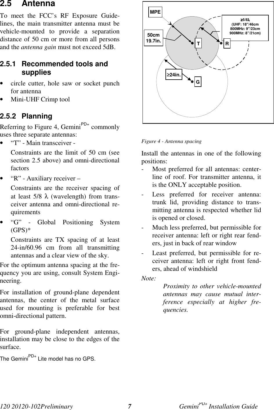 120 20120-102Preliminary GeminiPD+ Installation Guide72.5 AntennaTo meet the FCC’s RF Exposure Guide-lines, the main transmitter antenna must bevehicle-mounted to provide a separationdistance of 50 cm or more from all personsand the antenna gain must not exceed 5dB.2.5.1  Recommended tools andsupplies• circle cutter, hole saw or socket punchfor antenna• Mini-UHF Crimp tool2.5.2 PlanningReferring to Figure 4, GeminiPD+ commonlyuses three separate antennas:• “T” - Main transceiver -Constraints are the limit of 50 cm (seesection 2.5 above) and omni-directionalfactors• “R” - Auxiliary receiver –Constraints are the receiver spacing ofat least 5/8 λ (wavelength) from trans-ceiver antenna and omni-directional re-quirements• “G” - Global Positioning System(GPS)*Constraints are TX spacing of at least24-in/60.96 cm from all transmittingantennas and a clear view of the sky.For the optimum antenna spacing at the fre-quency you are using, consult System Engi-neering.For installation of ground-plane dependentantennas, the center of the metal surfaceused for mounting is preferable for bestomni-directional pattern.For ground-plane independent antennas,installation may be close to the edges of thesurface.The GeminiPD+ Lite model has no GPS.Figure 4 - Antenna spacingInstall the antennas in one of the followingpositions:- Most preferred for all antennas: center-line of roof. For transmitter antenna, itis the ONLY acceptable position.- Less preferred for receiver antenna:trunk lid, providing distance to trans-mitting antenna is respected whether lidis opened or closed.- Much less preferred, but permissible forreceiver antenna: left or right rear fend-ers, just in back of rear window- Least preferred, but permissible for re-ceiver antenna: left or right front fend-ers, ahead of windshieldNote: Proximity to other vehicle-mountedantennas may cause mutual inter-ference especially at higher fre-quencies.GMPE≥≥≥≥5/8λλλλ(UHF: 18&quot;/46cm800MHz: 9&quot;/23cm900MHz: 8”/21cm)RT50cm19.7in.≥≥≥≥24in.