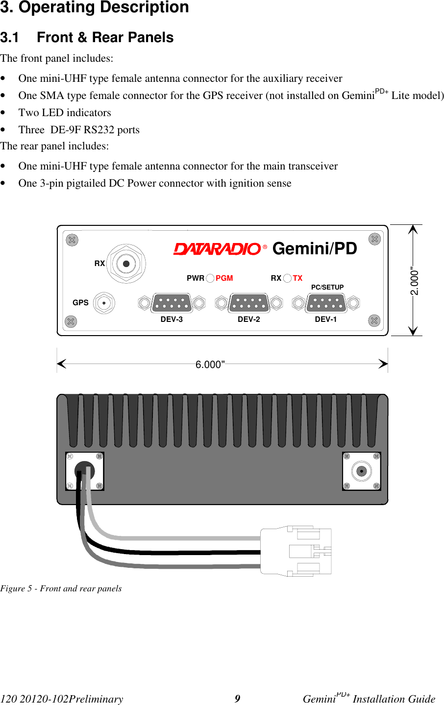 120 20120-102Preliminary GeminiPD+ Installation Guide93. Operating Description3.1  Front &amp; Rear PanelsThe front panel includes:• One mini-UHF type female antenna connector for the auxiliary receiver• One SMA type female connector for the GPS receiver (not installed on GeminiPD+ Lite model)• Two LED indicators• Three  DE-9F RS232 portsThe rear panel includes:• One mini-UHF type female antenna connector for the main transceiver• One 3-pin pigtailed DC Power connector with ignition senseFigure 5 - Front and rear panels®RX TXPWR PGM PC/SETUPDEV-1DEV-2DEV-3RXGPSGemini/PD6.000&quot;2.000&quot;
