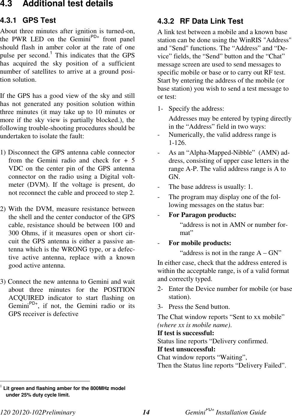 120 20120-102Preliminary GeminiPD+ Installation Guide144.3  Additional test details4.3.1 GPS TestAbout three minutes after ignition is turned-on,the PWR LED on the GeminiPD+ front panelshould flash in amber color at the rate of onepulse per second.1 This indicates that the GPShas acquired the sky position of a sufficientnumber of satellites to arrive at a ground posi-tion solution.If the GPS has a good view of the sky and stillhas not generated any position solution withinthree minutes (it may take up to 10 minutes ormore if the sky view is partially blocked.), thefollowing trouble-shooting procedures should beundertaken to isolate the fault:1) Disconnect the GPS antenna cable connectorfrom the Gemini radio and check for + 5VDC on the center pin of the GPS antennaconnector on the radio using a Digital volt-meter (DVM). If the voltage is present, donot reconnect the cable and proceed to step 2.2) With the DVM, measure resistance betweenthe shell and the center conductor of the GPScable, resistance should be between 100 and300 Ohms, if it measures open or short cir-cuit the GPS antenna is either a passive an-tenna which is the WRONG type, or a defec-tive active antenna, replace with a knowngood active antenna.3) Connect the new antenna to Gemini and waitabout three minutes for the POSITIONACQUIRED indicator to start flashing onGeminiPD+, if not, the Gemini radio or itsGPS receiver is defective                                                     1 Lit green and flashing amber for the 800MHz modelunder 25% duty cycle limit.4.3.2  RF Data Link TestA link test between a mobile and a known basestation can be done using the WinRIS &quot;Address&quot;and &quot;Send&quot; functions. The “Address” and “De-vice” fields, the “Send” button and the “Chat”message screen are used to send messages tospecific mobile or base or to carry out RF test.Start by entering the address of the mobile (orbase station) you wish to send a test message toor test:1- Specify the address:Addresses may be entered by typing directlyin the “Address” field in two ways:- Numerically, the valid address range is1-126.- As an “Alpha-Mapped-Nibble”  (AMN) ad-dress, consisting of upper case letters in therange A-P. The valid address range is A toGN.- The base address is usually: 1.- The program may display one of the fol-lowing messages on the status bar:- For Paragon products:“address is not in AMN or number for-mat”- For mobile products:“address is not in the range A – GN”In either case, check that the address entered iswithin the acceptable range, is of a valid formatand correctly typed.2- Enter the Device number for mobile (or basestation).3- Press the Send button.The Chat window reports “Sent to xx mobile”(where xx is mobile name).If test is successful:Status line reports “Delivery confirmed.If test unsuccessful:Chat window reports “Waiting”,Then the Status line reports “Delivery Failed”.