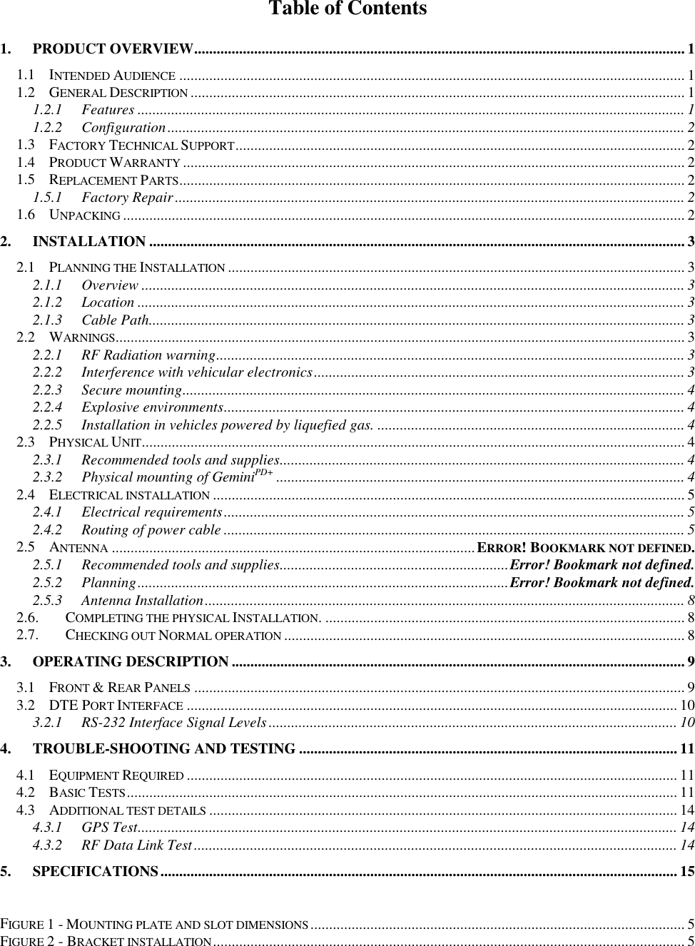 Table of Contents1. PRODUCT OVERVIEW................................................................................................................................... 11.1 INTENDED AUDIENCE ....................................................................................................................................... 11.2 GENERAL DESCRIPTION .................................................................................................................................... 11.2.1 Features .................................................................................................................................................. 11.2.2 Configuration.......................................................................................................................................... 21.3 FACTORY TECHNICAL SUPPORT........................................................................................................................ 21.4 PRODUCT WARRANTY ...................................................................................................................................... 21.5 REPLACEMENT PARTS....................................................................................................................................... 21.5.1 Factory Repair........................................................................................................................................ 21.6 UNPACKING ...................................................................................................................................................... 22. INSTALLATION ............................................................................................................................................... 32.1 PLANNING THE INSTALLATION .......................................................................................................................... 32.1.1 Overview ................................................................................................................................................. 32.1.2 Location .................................................................................................................................................. 32.1.3 Cable Path............................................................................................................................................... 32.2 WARNINGS........................................................................................................................................................ 32.2.1 RF Radiation warning............................................................................................................................. 32.2.2 Interference with vehicular electronics................................................................................................... 32.2.3 Secure mounting...................................................................................................................................... 42.2.4 Explosive environments........................................................................................................................... 42.2.5 Installation in vehicles powered by liquefied gas. .................................................................................. 42.3 PHYSICAL UNIT................................................................................................................................................. 42.3.1 Recommended tools and supplies............................................................................................................ 42.3.2 Physical mounting of GeminiPD+ ............................................................................................................. 42.4 ELECTRICAL INSTALLATION .............................................................................................................................. 52.4.1 Electrical requirements........................................................................................................................... 52.4.2 Routing of power cable ........................................................................................................................... 52.5 ANTENNA .................................................................................................ERROR! BOOKMARK NOT DEFINED.2.5.1 Recommended tools and supplies.............................................................Error! Bookmark not defined.2.5.2 Planning...................................................................................................Error! Bookmark not defined.2.5.3 Antenna Installation................................................................................................................................ 82.6. COMPLETING THE PHYSICAL INSTALLATION. ................................................................................................ 82.7. CHECKING OUT NORMAL OPERATION ........................................................................................................... 83. OPERATING DESCRIPTION ......................................................................................................................... 93.1 FRONT &amp; REAR PANELS ................................................................................................................................... 93.2 DTE PORT INTERFACE ................................................................................................................................... 103.2.1 RS-232 Interface Signal Levels............................................................................................................. 104. TROUBLE-SHOOTING AND TESTING ..................................................................................................... 114.1 EQUIPMENT REQUIRED ................................................................................................................................... 114.2 BASIC TESTS................................................................................................................................................... 114.3 ADDITIONAL TEST DETAILS ............................................................................................................................. 144.3.1 GPS Test................................................................................................................................................ 144.3.2 RF Data Link Test................................................................................................................................. 145. SPECIFICATIONS.......................................................................................................................................... 15FIGURE 1 - MOUNTING PLATE AND SLOT DIMENSIONS.................................................................................................... 5FIGURE 2 - BRACKET INSTALLATION.............................................................................................................................. 5