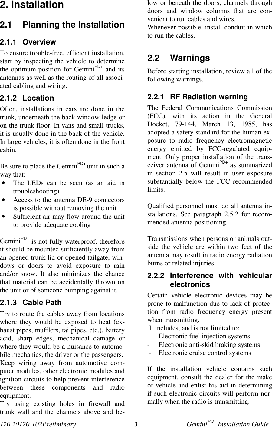 120 20120-102Preliminary GeminiPD+ Installation Guide32. Installation2.1  Planning the Installation2.1.1 OverviewTo ensure trouble-free, efficient installation,start by inspecting the vehicle to determinethe optimum position for GeminiPD+ and itsantennas as well as the routing of all associ-ated cabling and wiring.2.1.2 LocationOften, installations in cars are done in thetrunk, underneath the back window ledge oron the trunk floor. In vans and small trucks,it is usually done in the back of the vehicle.In large vehicles, it is often done in the frontcabin.Be sure to place the GeminiPD+ unit in such away that:• The LEDs can be seen (as an aid introubleshooting)• Access to the antenna DE-9 connectorsis possible without removing the unit• Sufficient air may flow around the unitto provide adequate coolingGeminiPD+ is not fully waterproof, thereforeit should be mounted sufficiently away froman opened trunk lid or opened tailgate, win-dows or doors to avoid exposure to rainand/or snow. It also minimizes the chancethat material can be accidentally thrown onthe unit or of someone bumping against it.2.1.3 Cable PathTry to route the cables away from locationswhere they would be exposed to heat (ex-haust pipes, mufflers, tailpipes, etc.), batteryacid, sharp edges, mechanical damage orwhere they would be a nuisance to automo-bile mechanics, the driver or the passengers.Keep wiring away from automotive com-puter modules, other electronic modules andignition circuits to help prevent interferencebetween these components and radioequipment.Try using existing holes in firewall andtrunk wall and the channels above and be-low or beneath the doors, channels throughdoors and window columns that are con-venient to run cables and wires.Whenever possible, install conduit in whichto run the cables.2.2 WarningsBefore starting installation, review all of thefollowing warnings.2.2.1  RF Radiation warningThe Federal Communications Commission(FCC), with its action in the GeneralDocket, 79-144, March 13, 1985, hasadopted a safety standard for the human ex-posure to radio frequency electromagneticenergy emitted by FCC-regulated equip-ment. Only proper installation of the trans-ceiver antenna of GeminiPD+ as summarizedin section 2.5 will result in user exposuresubstantially below the FCC recommendedlimits.Qualified personnel must do all antenna in-stallations. See paragraph 2.5.2 for recom-mended antenna positioning.Transmissions when persons or animals out-side the vehicle are within two feet of theantenna may result in radio energy radiationburns or related injuries.2.2.2 Interference with vehicularelectronicsCertain vehicle electronic devices may beprone to malfunction due to lack of protec-tion from radio frequency energy presentwhen transmitting. It includes, and is not limited to:- Electronic fuel injection systems- Electronic anti-skid braking systems- Electronic cruise control systemsIf the installation vehicle contains suchequipment, consult the dealer for the makeof vehicle and enlist his aid in determiningif such electronic circuits will perform nor-mally when the radio is transmitting.