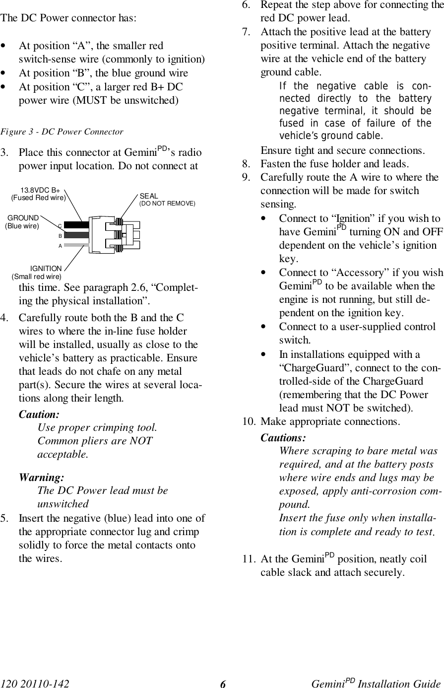 120 20110-142 GeminiPD Installation Guide6The DC Power connector has:• At position “A”, the smaller redswitch-sense wire (commonly to ignition)• At position “B”, the blue ground wire• At position “C”, a larger red B+ DCpower wire (MUST be unswitched)Figure 3 - DC Power Connector3. Place this connector at GeminiPD’s radiopower input location. Do not connect atthis time. See paragraph 2.6, “Complet-ing the physical installation”.4. Carefully route both the B and the Cwires to where the in-line fuse holderwill be installed, usually as close to thevehicle’s battery as practicable. Ensurethat leads do not chafe on any metalpart(s). Secure the wires at several loca-tions along their length.Caution:Use proper crimping tool.Common pliers are NOTacceptable.Warning:The DC Power lead must beunswitched5. Insert the negative (blue) lead into one ofthe appropriate connector lug and crimpsolidly to force the metal contacts ontothe wires.6. Repeat the step above for connecting thered DC power lead.7. Attach the positive lead at the batterypositive terminal. Attach the negativewire at the vehicle end of the batteryground cable.If the negative cable is con-nected directly to the batterynegative terminal, it should befused in case of failure of thevehicle’s ground cable.Ensure tight and secure connections.8. Fasten the fuse holder and leads.9. Carefully route the A wire to where theconnection will be made for switchsensing.• Connect to “Ignition” if you wish tohave GeminiPD turning ON and OFFdependent on the vehicle’s ignitionkey.• Connect to “Accessory” if you wishGeminiPD to be available when theengine is not running, but still de-pendent on the ignition key.• Connect to a user-supplied controlswitch.• In installations equipped with a“ChargeGuard”, connect to the con-trolled-side of the ChargeGuard(remembering that the DC Powerlead must NOT be switched).10. Make appropriate connections.Cautions:Where scraping to bare metal wasrequired, and at the battery postswhere wire ends and lugs may beexposed, apply anti-corrosion com-pound.Insert the fuse only when installa-tion is complete and ready to test.11. At the GeminiPD position, neatly coilcable slack and attach securely.ABCIGNITION(Small red wire)GROUND(Blue wire)13.8VDC B+ (Fused Red wire) SEAL(DO NOT REMOVE)
