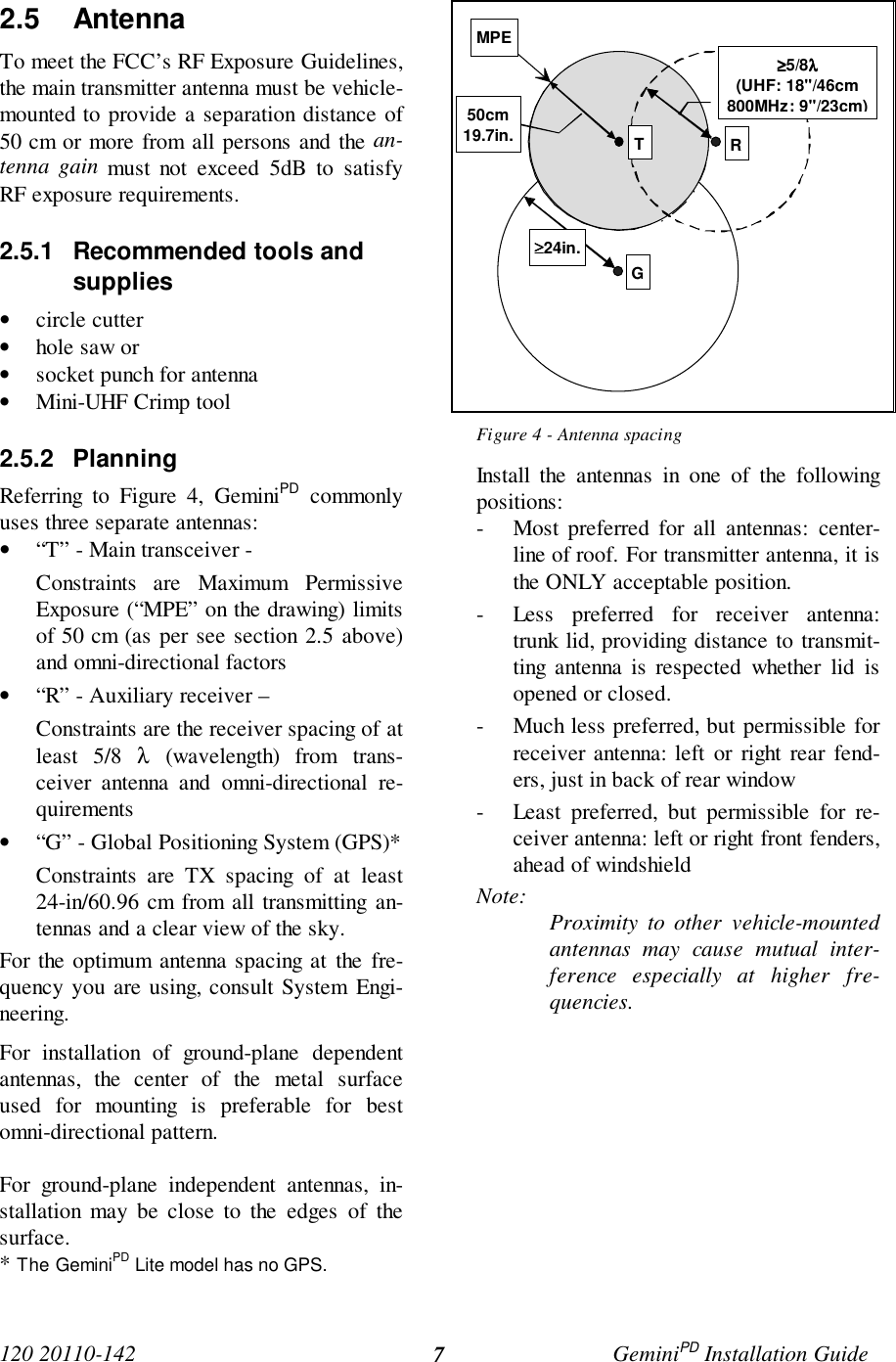 120 20110-142 GeminiPD Installation Guide72.5 AntennaTo meet the FCC’s RF Exposure Guidelines,the main transmitter antenna must be vehicle-mounted to provide a separation distance of50 cm or more from all persons and the an-tenna gain must not exceed 5dB to satisfyRF exposure requirements.2.5.1  Recommended tools andsupplies• circle cutter• hole saw or• socket punch for antenna• Mini-UHF Crimp tool2.5.2 PlanningReferring to Figure 4, GeminiPD commonlyuses three separate antennas:• “T” - Main transceiver -Constraints are Maximum PermissiveExposure (“MPE” on the drawing) limitsof 50 cm (as per see section 2.5 above)and omni-directional factors• “R” - Auxiliary receiver –Constraints are the receiver spacing of atleast 5/8 λ (wavelength) from trans-ceiver antenna and omni-directional re-quirements• “G” - Global Positioning System (GPS)*Constraints are TX spacing of at least24-in/60.96 cm from all transmitting an-tennas and a clear view of the sky.For the optimum antenna spacing at the fre-quency you are using, consult System Engi-neering.For installation of ground-plane dependentantennas, the center of the metal surfaceused for mounting is preferable for bestomni-directional pattern.For ground-plane independent antennas, in-stallation may be close to the edges of thesurface.* The GeminiPD Lite model has no GPS.Figure 4 - Antenna spacingInstall the antennas in one of the followingpositions:- Most preferred for all antennas: center-line of roof. For transmitter antenna, it isthe ONLY acceptable position.- Less preferred for receiver antenna:trunk lid, providing distance to transmit-ting antenna is respected whether lid isopened or closed.- Much less preferred, but permissible forreceiver antenna: left or right rear fend-ers, just in back of rear window- Least preferred, but permissible for re-ceiver antenna: left or right front fenders,ahead of windshieldNote: Proximity to other vehicle-mountedantennas may cause mutual inter-ference especially at higher fre-quencies.GMPE≥≥≥≥5/8λλλλ(UHF: 18&quot;/46cm800MHz: 9&quot;/23cm)RT50cm19.7in.≥≥≥≥24in.