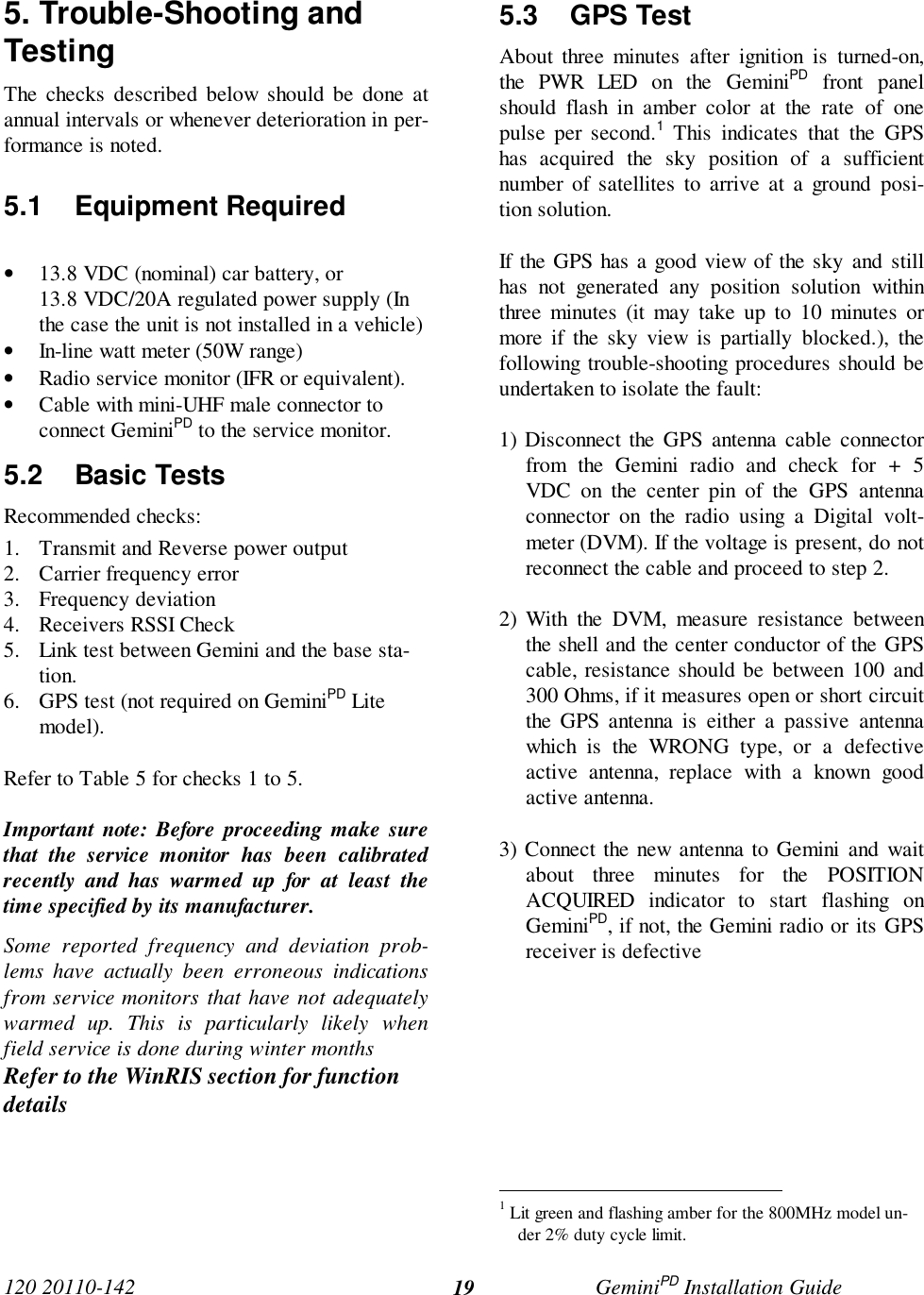 120 20110-142 GeminiPD Installation Guide195. Trouble-Shooting andTestingThe checks described below should be done atannual intervals or whenever deterioration in per-formance is noted.5.1 Equipment Required• 13.8 VDC (nominal) car battery, or13.8 VDC/20A regulated power supply (Inthe case the unit is not installed in a vehicle)• In-line watt meter (50W range)• Radio service monitor (IFR or equivalent).• Cable with mini-UHF male connector toconnect GeminiPD to the service monitor.5.2 Basic TestsRecommended checks:1. Transmit and Reverse power output2. Carrier frequency error3. Frequency deviation4. Receivers RSSI Check5. Link test between Gemini and the base sta-tion.6. GPS test (not required on GeminiPD Litemodel).Refer to Table 5 for checks 1 to 5.Important note: Before proceeding make surethat the service monitor has been calibratedrecently and has warmed up for at least thetime specified by its manufacturer.Some reported frequency and deviation prob-lems have actually been erroneous indicationsfrom service monitors that have not adequatelywarmed up. This is particularly likely whenfield service is done during winter monthsRefer to the WinRIS section for functiondetails5.3 GPS TestAbout three minutes after ignition is turned-on,the PWR LED on the GeminiPD front panelshould flash in amber color at the rate of onepulse per second.1 This indicates that the GPShas acquired the sky position of a sufficientnumber of satellites to arrive at a ground posi-tion solution.If the GPS has a good view of the sky and stillhas not generated any position solution withinthree minutes (it may take up to 10 minutes ormore if the sky view is partially blocked.), thefollowing trouble-shooting procedures should beundertaken to isolate the fault:1) Disconnect the GPS antenna cable connectorfrom the Gemini radio and check for + 5VDC on the center pin of the GPS antennaconnector on the radio using a Digital volt-meter (DVM). If the voltage is present, do notreconnect the cable and proceed to step 2.2) With the DVM, measure resistance betweenthe shell and the center conductor of the GPScable, resistance should be between 100 and300 Ohms, if it measures open or short circuitthe GPS antenna is either a passive antennawhich is the WRONG type, or a defectiveactive antenna, replace with a known goodactive antenna.3) Connect the new antenna to Gemini and waitabout three minutes for the POSITIONACQUIRED indicator to start flashing onGeminiPD, if not, the Gemini radio or its GPSreceiver is defective                                                1 Lit green and flashing amber for the 800MHz model un-der 2% duty cycle limit.