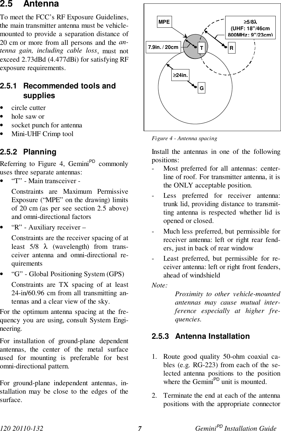 120 20110-132 GeminiPD Installation Guide72.5 AntennaTo meet the FCC’s RF Exposure Guidelines,the main transmitter antenna must be vehicle-mounted to provide a separation distance of20 cm or more from all persons and the an-tenna gain, including cable loss, must notexceed 2.73dBd (4.477dBi) for satisfying RFexposure requirements.2.5.1  Recommended tools andsupplies• circle cutter• hole saw or• socket punch for antenna• Mini-UHF Crimp tool2.5.2 PlanningReferring to Figure 4, GeminiPD commonlyuses three separate antennas:• “T” - Main transceiver -Constraints are Maximum PermissiveExposure (“MPE” on the drawing) limitsof 20 cm (as per see section 2.5 above)and omni-directional factors• “R” - Auxiliary receiver –Constraints are the receiver spacing of atleast 5/8 λ (wavelength) from trans-ceiver antenna and omni-directional re-quirements• “G” - Global Positioning System (GPS)Constraints are TX spacing of at least24-in/60.96 cm from all transmitting an-tennas and a clear view of the sky.For the optimum antenna spacing at the fre-quency you are using, consult System Engi-neering.For installation of ground-plane dependentantennas, the center of the metal surfaceused for mounting is preferable for bestomni-directional pattern.For ground-plane independent antennas, in-stallation may be close to the edges of thesurface.Figure 4 - Antenna spacingInstall the antennas in one of the followingpositions:- Most preferred for all antennas: center-line of roof. For transmitter antenna, it isthe ONLY acceptable position.- Less preferred for receiver antenna:trunk lid, providing distance to transmit-ting antenna is respected whether lid isopened or closed.- Much less preferred, but permissible forreceiver antenna: left or right rear fend-ers, just in back of rear window- Least preferred, but permissible for re-ceiver antenna: left or right front fenders,ahead of windshieldNote: Proximity to other vehicle-mountedantennas may cause mutual inter-ference especially at higher fre-quencies.2.5.3 Antenna Installation1. Route good quality 50-ohm coaxial ca-bles (e.g. RG-223) from each of the se-lected antenna positions to the positionwhere the GeminiPD unit is mounted.2. Terminate the end at each of the antennapositions with the appropriate connectorMPE ≥≥≥≥5/8λλλλ(UHF: 18&quot;/46cm800MHz: 9&quot;/23cm)7.9in. / 20cm≥≥≥≥24in.T RG